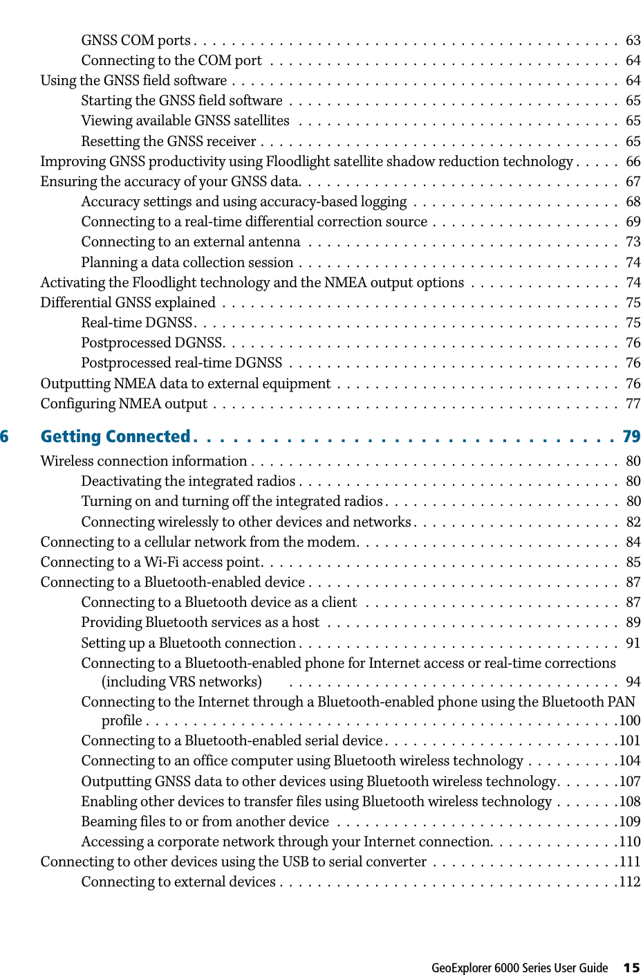 GeoExplorer 6000 Series User Guide     15GNSS COM ports .  .  .  .  .  .  .  .  .  .  .  .  .  .  .  .  .  .  .  .  .  .  .  .  .  .  .  .  .  .  .  .  .  .  .  .  .  .  .  .  .  .  .  .  .   63Connecting to the COM port  .  .  .  .  .  .  .  .  .  .  .  .  .  .  .  .  .  .  .  .  .  .  .  .  .  .  .  .  .  .  .  .  .  .  .  .  .   64Using the GNSS field software .  .  .  .  .  .  .  .  .  .  .  .  .  .  .  .  .  .  .  .  .  .  .  .  .  .  .  .  .  .  .  .  .  .  .  .  .  .  .  .  .   64Starting the GNSS field software  .  .  .  .  .  .  .  .  .  .  .  .  .  .  .  .  .  .  .  .  .  .  .  .  .  .  .  .  .  .  .  .  .  .  .   65Viewing available GNSS satellites   .  .  .  .  .  .  .  .  .  .  .  .  .  .  .  .  .  .  .  .  .  .  .  .  .  .  .  .  .  .  .  .  .  .   65Resetting the GNSS receiver .  .  .  .  .  .  .  .  .  .  .  .  .  .  .  .  .  .  .  .  .  .  .  .  .  .  .  .  .  .  .  .  .  .  .  .  .  .   65Improving GNSS productivity using Floodlight satellite shadow reduction technology .  .  .  .  .   66Ensuring the accuracy of your GNSS data.  .  .  .  .  .  .  .  .  .  .  .  .  .  .  .  .  .  .  .  .  .  .  .  .  .  .  .  .  .  .  .  .  .   67Accuracy settings and using accuracy-based logging  .  .  .  .  .  .  .  .  .  .  .  .  .  .  .  .  .  .  .  .  .  .   68Connecting to a real-time differential correction source  .  .  .  .  .  .  .  .  .  .  .  .  .  .  .  .  .  .  .  .   69Connecting to an external antenna  .  .  .  .  .  .  .  .  .  .  .  .  .  .  .  .  .  .  .  .  .  .  .  .  .  .  .  .  .  .  .  .  .   73Planning a data collection session .  .  .  .  .  .  .  .  .  .  .  .  .  .  .  .  .  .  .  .  .  .  .  .  .  .  .  .  .  .  .  .  .  .   74Activating the Floodlight technology and the NMEA output options  .  .  .  .  .  .  .  .  .  .  .  .  .  .  .  .   74Differential GNSS explained  .  .  .  .  .  .  .  .  .  .  .  .  .  .  .  .  .  .  .  .  .  .  .  .  .  .  .  .  .  .  .  .  .  .  .  .  .  .  .  .  .  .   75Real-time DGNSS.  .  .  .  .  .  .  .  .  .  .  .  .  .  .  .  .  .  .  .  .  .  .  .  .  .  .  .  .  .  .  .  .  .  .  .  .  .  .  .  .  .  .  .  .   75Postprocessed DGNSS.  .  .  .  .  .  .  .  .  .  .  .  .  .  .  .  .  .  .  .  .  .  .  .  .  .  .  .  .  .  .  .  .  .  .  .  .  .  .  .  .  .   76Postprocessed real-time DGNSS  .  .  .  .  .  .  .  .  .  .  .  .  .  .  .  .  .  .  .  .  .  .  .  .  .  .  .  .  .  .  .  .  .  .  .   76Outputting NMEA data to external equipment  .  .  .  .  .  .  .  .  .  .  .  .  .  .  .  .  .  .  .  .  .  .  .  .  .  .  .  .  .  .   76Configuring NMEA output  .  .  .  .  .  .  .  .  .  .  .  .  .  .  .  .  .  .  .  .  .  .  .  .  .  .  .  .  .  .  .  .  .  .  .  .  .  .  .  .  .  .  .   776 Getting Connected .  .  .  .  .  .  .  .  .  .  .  .  .  .  .  .  .  .  .  .  .  .  .  .  .  .  .  .  .  .  .  .  79Wireless connection information .  .  .  .  .  .  .  .  .  .  .  .  .  .  .  .  .  .  .  .  .  .  .  .  .  .  .  .  .  .  .  .  .  .  .  .  .  .  .   80Deactivating the integrated radios .  .  .  .  .  .  .  .  .  .  .  .  .  .  .  .  .  .  .  .  .  .  .  .  .  .  .  .  .  .  .  .  .  .   80Turning on and turning off the integrated radios .  .  .  .  .  .  .  .  .  .  .  .  .  .  .  .  .  .  .  .  .  .  .  .  .   80Connecting wirelessly to other devices and networks .  .  .  .  .  .  .  .  .  .  .  .  .  .  .  .  .  .  .  .  .  .   82Connecting to a cellular network from the modem.  .  .  .  .  .  .  .  .  .  .  .  .  .  .  .  .  .  .  .  .  .  .  .  .  .  .  .   84Connecting to a Wi-Fi access point.  .  .  .  .  .  .  .  .  .  .  .  .  .  .  .  .  .  .  .  .  .  .  .  .  .  .  .  .  .  .  .  .  .  .  .  .  .   85Connecting to a Bluetooth-enabled device .  .  .  .  .  .  .  .  .  .  .  .  .  .  .  .  .  .  .  .  .  .  .  .  .  .  .  .  .  .  .  .  .   87Connecting to a Bluetooth device as a client   .  .  .  .  .  .  .  .  .  .  .  .  .  .  .  .  .  .  .  .  .  .  .  .  .  .  .   87Providing Bluetooth services as a host  .  .  .  .  .  .  .  .  .  .  .  .  .  .  .  .  .  .  .  .  .  .  .  .  .  .  .  .  .  .  .   89Setting up a Bluetooth connection .  .  .  .  .  .  .  .  .  .  .  .  .  .  .  .  .  .  .  .  .  .  .  .  .  .  .  .  .  .  .  .  .  .   91Connecting to a Bluetooth-enabled phone for Internet access or real-time corrections (including VRS networks)        .  .  .  .  .  .  .  .  .  .  .  .  .  .  .  .  .  .  .  .  .  .  .  .  .  .  .  .  .  .  .  .  .  .  .   94Connecting to the Internet through a Bluetooth-enabled phone using the Bluetooth PAN profile .  .  .  .  .  .  .  .  .  .  .  .  .  .  .  .  .  .  .  .  .  .  .  .  .  .  .  .  .  .  .  .  .  .  .  .  .  .  .  .  .  .  .  .  .  .  .  .  .  .100Connecting to a Bluetooth-enabled serial device .  .  .  .  .  .  .  .  .  .  .  .  .  .  .  .  .  .  .  .  .  .  .  .  .101Connecting to an office computer using Bluetooth wireless technology  .  .  .  .  .  .  .  .  .  .104Outputting GNSS data to other devices using Bluetooth wireless technology.  .  .  .  .  .  .107Enabling other devices to transfer files using Bluetooth wireless technology  .  .  .  .  .  .  .108Beaming files to or from another device  .  .  .  .  .  .  .  .  .  .  .  .  .  .  .  .  .  .  .  .  .  .  .  .  .  .  .  .  .  .109Accessing a corporate network through your Internet connection.  .  .  .  .  .  .  .  .  .  .  .  .  .110Connecting to other devices using the USB to serial converter  .  .  .  .  .  .  .  .  .  .  .  .  .  .  .  .  .  .  .  .111Connecting to external devices .  .  .  .  .  .  .  .  .  .  .  .  .  .  .  .  .  .  .  .  .  .  .  .  .  .  .  .  .  .  .  .  .  .  .  .112