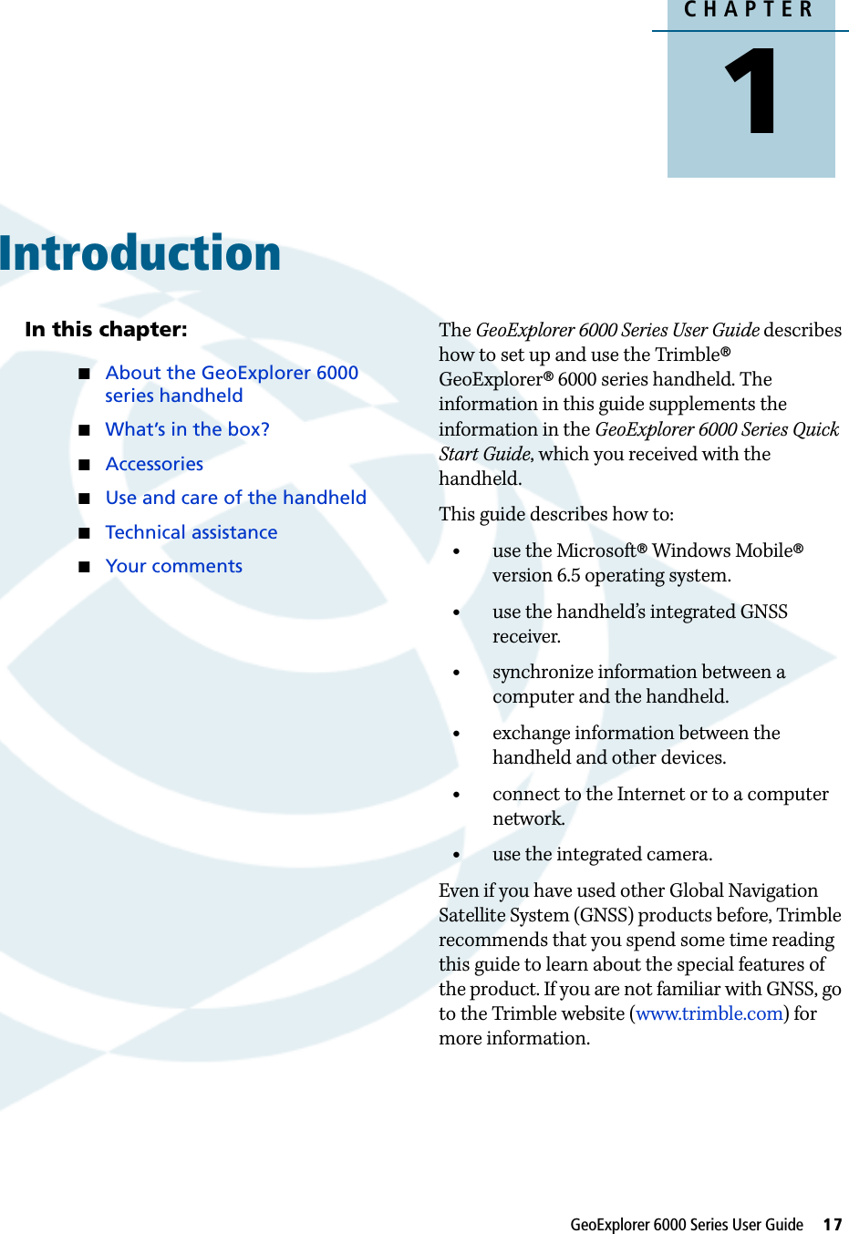 CHAPTER1GeoExplorer 6000 Series User Guide     17Introduction 1In this chapter:About the GeoExplorer 6000 series handheldWhat’s in the box?AccessoriesUse and care of the handheldTechnical assistanceYour commentsThe GeoExplorer 6000 Series User Guide describes how to set up and use the Trimble® GeoExplorer® 6000 series handheld. The information in this guide supplements the information in the GeoExplorer 6000 Series Quick Start Guide, which you received with the handheld. This guide describes how to:•use the Microsoft® Windows Mobile® version 6.5 operating system.•use the handheld’s integrated GNSS receiver.•synchronize information between a computer and the handheld.•exchange information between the handheld and other devices.•connect to the Internet or to a computer network.•use the integrated camera.Even if you have used other Global Navigation Satellite System (GNSS) products before, Trimble recommends that you spend some time reading this guide to learn about the special features of the product. If you are not familiar with GNSS, go to the Trimble website (www.trimble.com) for more information.