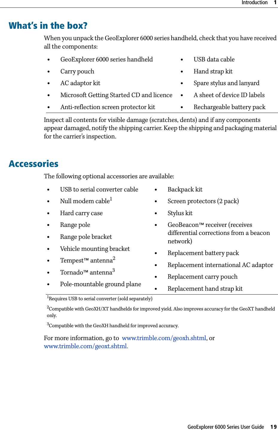 GeoExplorer 6000 Series User Guide     19Introduction     1What’s in the box?When you unpack the GeoExplorer 6000 series handheld, check that you have received all the components:Inspect all contents for visible damage (scratches, dents) and if any components appear damaged, notify the shipping carrier. Keep the shipping and packaging material for the carrier’s inspection.       AccessoriesThe following optional accessories are available:For more information, go to  www.trimble.com/geoxh.shtml, or www.trimble.com/geoxt.shtml.•GeoExplorer 6000 series handheld•Carry pouch•AC adaptor kit•Microsoft Getting Started CD and licence•Anti-reflection screen protector kit•USB data cable•Hand strap kit•Spare stylus and lanyard•A sheet of device ID labels•Rechargeable battery pack•USB to serial converter cable•Null modem cable1•Hard carry case•Range pole•Range pole bracket•Vehicle mounting bracket•Tempest™ antenna2•Tornado™ antenna3•Pole-mountable ground plane•Backpack kit•Screen protectors (2 pack)•Stylus kit•GeoBeacon™ receiver (receives differential corrections from a beacon network)•Replacement battery pack•Replacement international AC adaptor•Replacement carry pouch•Replacement hand strap kit1Requires USB to serial converter (sold separately) 2Compatible with GeoXH/XT handhelds for improved yield. Also improves accuracy for the GeoXT handheld only.3Compatible with the GeoXH handheld for improved accuracy.