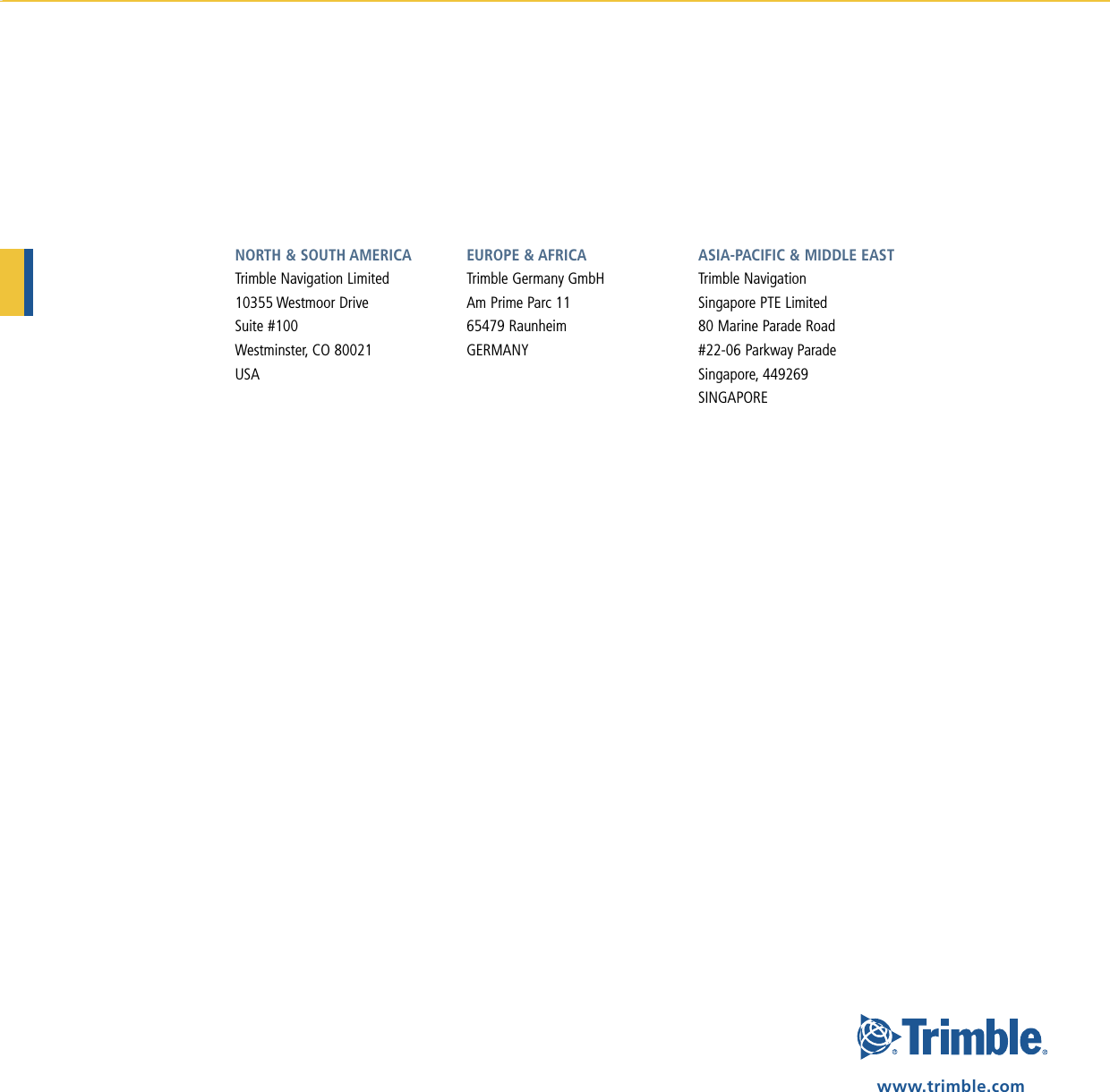 NORTH &amp; SOUTH AMERICATrimble Navigation Limited10355 Westmoor DriveSuite #100Westminster, CO 80021USAEUROPE &amp; AFRICA Trimble Germany GmbHAm Prime Parc 1165479 RaunheimGERMANYASIA-PACIFIC &amp; MIDDLE EASTTrimble NavigationSingapore PTE Limited80 Marine Parade Road#22-06 Parkway ParadeSingapore, 449269SINGAPOREwww.trimble.com