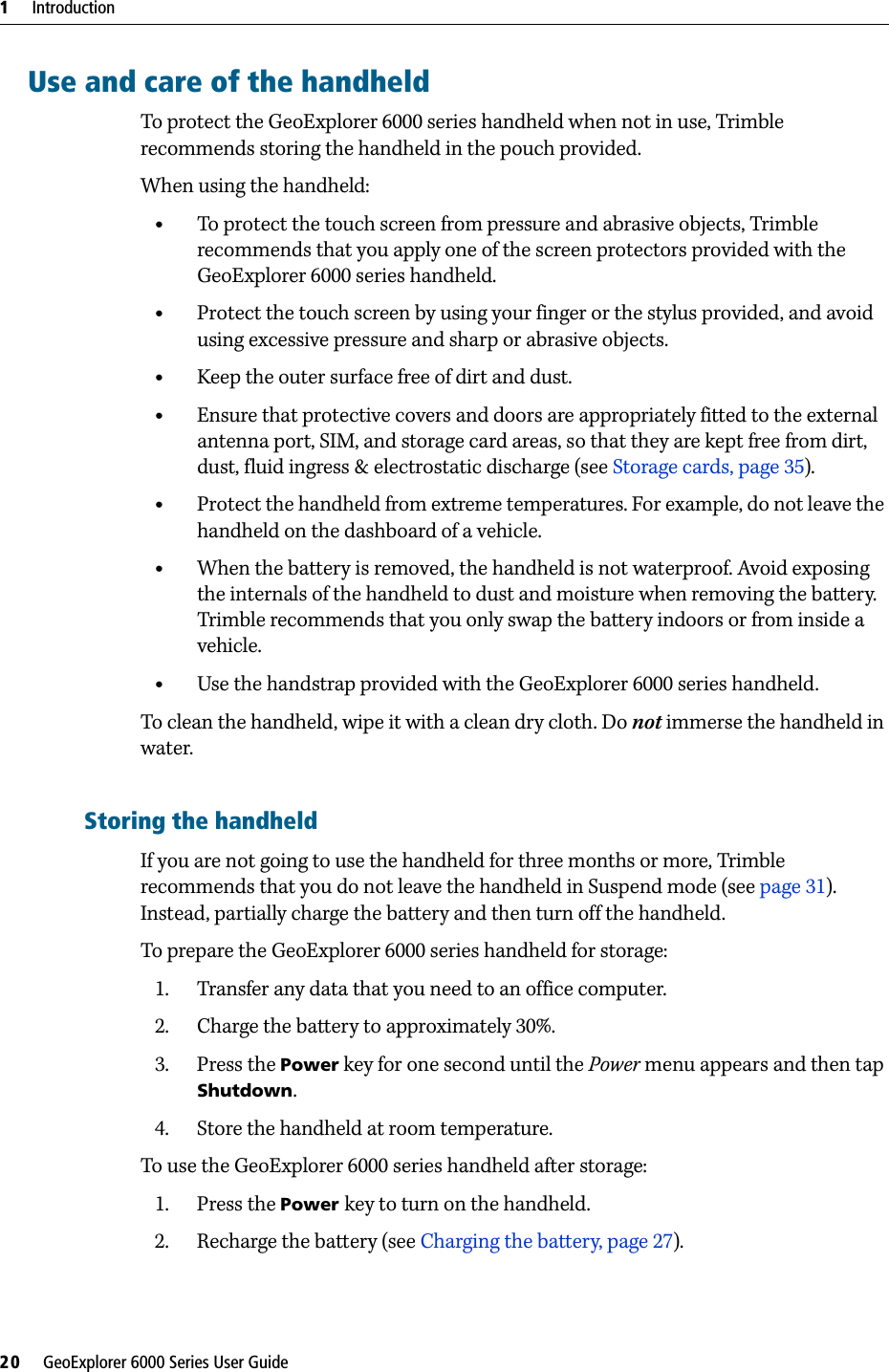 1     Introduction20     GeoExplorer 6000 Series User GuideUse and care of the handheldTo protect the GeoExplorer 6000 series handheld when not in use, Trimble recommends storing the handheld in the pouch provided.When using the handheld:•To protect the touch screen from pressure and abrasive objects, Trimble recommends that you apply one of the screen protectors provided with the GeoExplorer 6000 series handheld.•Protect the touch screen by using your finger or the stylus provided, and avoid using excessive pressure and sharp or abrasive objects.•Keep the outer surface free of dirt and dust.•Ensure that protective covers and doors are appropriately fitted to the external antenna port, SIM, and storage card areas, so that they are kept free from dirt, dust, fluid ingress &amp; electrostatic discharge (see Storage cards, page 35).•Protect the handheld from extreme temperatures. For example, do not leave the handheld on the dashboard of a vehicle.•When the battery is removed, the handheld is not waterproof. Avoid exposing the internals of the handheld to dust and moisture when removing the battery. Trimble recommends that you only swap the battery indoors or from inside a vehicle.•Use the handstrap provided with the GeoExplorer 6000 series handheld.To clean the handheld, wipe it with a clean dry cloth. Do not immerse the handheld in water.Storing the handheldIf you are not going to use the handheld for three months or more, Trimble recommends that you do not leave the handheld in Suspend mode (see page 31). Instead, partially charge the battery and then turn off the handheld.To prepare the GeoExplorer 6000 series handheld for storage:1. Transfer any data that you need to an office computer.2. Charge the battery to approximately 30%.3. Press the Power key for one second until the Power menu appears and then tap Shutdown.4. Store the handheld at room temperature.To use the GeoExplorer 6000 series handheld after storage:1. Press the Power key to turn on the handheld.2. Recharge the battery (see Charging the battery, page 27).