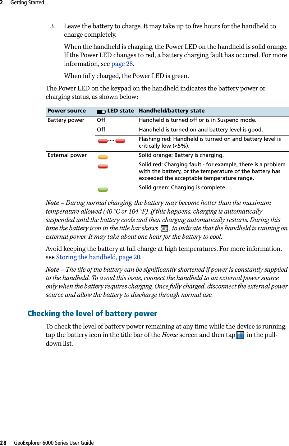 2     Getting Started28     GeoExplorer 6000 Series User Guide3. Leave the battery to charge. It may take up to five hours for the handheld to charge completely.When the handheld is charging, the Power LED on the handheld is solid orange. If the Power LED changes to red, a battery charging fault has occured. For more information, see page 28.When fully charged, the Power LED is green.The Power LED on the keypad on the handheld indicates the battery power or charging status, as shown below: Note – During normal charging, the battery may become hotter than the maximum temperature allowed (40 °C or 104 °F). If this happens, charging is automatically suspended until the battery cools and then charging automatically restarts. During this time the battery icon in the title bar shows  , to indicate that the handheld is running on external power. It may take about one hour for the battery to cool.Avoid keeping the battery at full charge at high temperatures. For more information, see Storing the handheld, page 20.Note – The life of the battery can be significantly shortened if power is constantly supplied to the handheld. To avoid this issue, connect the handheld to an external power source only when the battery requires charging. Once fully charged, disconnect the external power source and allow the battery to discharge through normal use.Checking the level of battery power To check the level of battery power remaining at any time while the device is running, tap the battery icon in the title bar of the Home screen and then tap  in the pull-down list. Power source  LED state Handheld/battery stateBattery power Off Handheld is turned off or is in Suspend mode.Off Handheld is turned on and battery level is good..... Flashing red: Handheld is turned on and battery level is critically low (&lt;5%).External power Solid orange: Battery is charging.Solid red: Charging fault - for example, there is a problem with the battery, or the temperature of the battery has exceeded the acceptable temperature range.Solid green: Charging is complete.