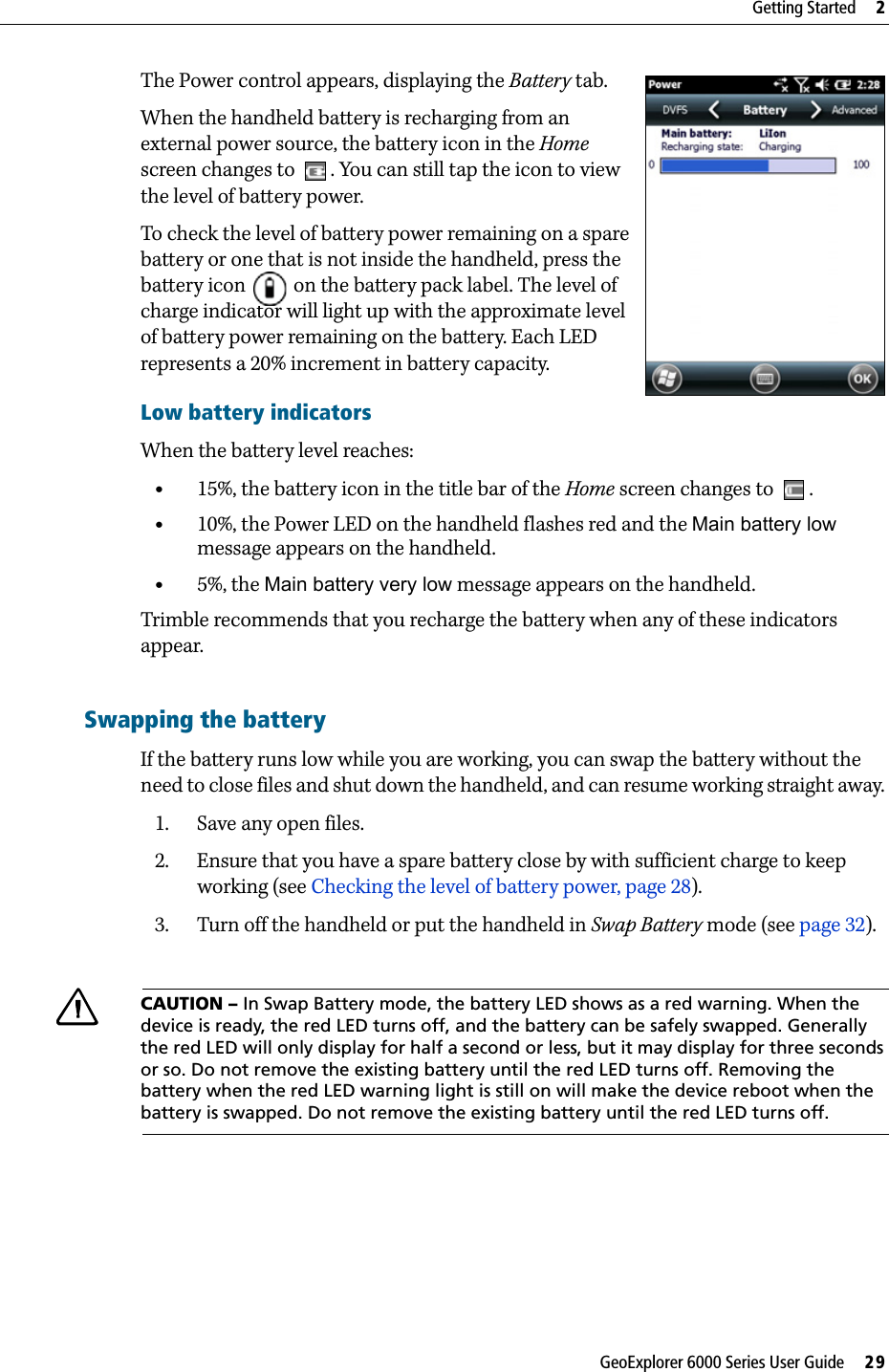 GeoExplorer 6000 Series User Guide     29Getting Started     2The Power control appears, displaying the Battery tab.  When the handheld battery is recharging from an external power source, the battery icon in the Home screen changes to  . You can still tap the icon to view the level of battery power. To check the level of battery power remaining on a spare battery or one that is not inside the handheld, press the battery icon   on the battery pack label. The level of charge indicator will light up with the approximate level of battery power remaining on the battery. Each LED represents a 20% increment in battery capacity.Low battery indicatorsWhen the battery level reaches:•15%, the battery icon in the title bar of the Home screen changes to  . •10%, the Power LED on the handheld flashes red and the Main battery low message appears on the handheld. •5%, the Main battery very low message appears on the handheld.Trimble recommends that you recharge the battery when any of these indicators appear.Swapping the batteryIf the battery runs low while you are working, you can swap the battery without the need to close files and shut down the handheld, and can resume working straight away. 1. Save any open files.2. Ensure that you have a spare battery close by with sufficient charge to keep working (see Checking the level of battery power, page 28).3. Turn off the handheld or put the handheld in Swap Battery mode (see page 32).  CCAUTION – In Swap Battery mode, the battery LED shows as a red warning. When the device is ready, the red LED turns off, and the battery can be safely swapped. Generally the red LED will only display for half a second or less, but it may display for three seconds or so. Do not remove the existing battery until the red LED turns off. Removing the battery when the red LED warning light is still on will make the device reboot when the battery is swapped. Do not remove the existing battery until the red LED turns off.