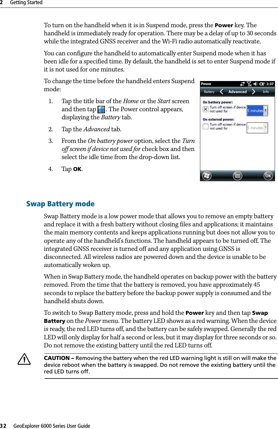 2     Getting Started32     GeoExplorer 6000 Series User GuideTo turn on the handheld when it is in Suspend mode, press the Power key. The handheld is immediately ready for operation. There may be a delay of up to 30 seconds while the integrated GNSS receiver and the Wi-Fi radio automatically reactivate.You can configure the handheld to automatically enter Suspend mode when it has been idle for a specified time. By default, the handheld is set to enter Suspend mode if it is not used for one minutes.To change the time before the handheld enters Suspend mode: 1. Tap the title bar of the Home or the Start screen and then tap . The Power control appears, displaying the Battery tab. 2. Tap the Advanced tab.3. From the On battery power option, select the Turn off screen if device not used for check box and then select the idle time from the drop-down list.4. Tap OK. Swap Battery modeSwap Battery mode is a low power mode that allows you to remove an empty battery and replace it with a fresh battery without closing files and applications; it maintains the main memory contents and keeps applications running but does not allow you to operate any of the handheld&apos;s functions. The handheld appears to be turned off. The integrated GNSS receiver is turned off and any application using GNSS is disconnected. All wireless radios are powered down and the device is unable to be automatically woken up.When in Swap Battery mode, the handheld operates on backup power with the battery removed. From the time that the battery is removed, you have approximately 45 seconds to replace the battery before the backup power supply is consumed and the handheld shuts down.To switch to Swap Battery mode, press and hold the Power key and then tap Swap Battery on the Power menu. The battery LED shows as a red warning. When the device is ready, the red LED turns off, and the battery can be safely swapped. Generally the red LED will only display for half a second or less, but it may display for three seconds or so. Do not remove the existing battery until the red LED turns off. CCAUTION – Removing the battery when the red LED warning light is still on will make the device reboot when the battery is swapped. Do not remove the existing battery until the red LED turns off.