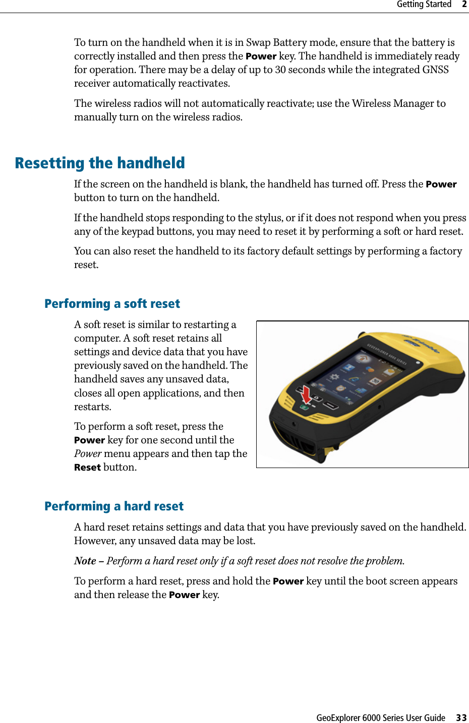 GeoExplorer 6000 Series User Guide     33Getting Started     2To turn on the handheld when it is in Swap Battery mode, ensure that the battery is correctly installed and then press the Power key. The handheld is immediately ready for operation. There may be a delay of up to 30 seconds while the integrated GNSS receiver automatically reactivates. The wireless radios will not automatically reactivate; use the Wireless Manager to manually turn on the wireless radios.Resetting the handheldIf the screen on the handheld is blank, the handheld has turned off. Press the Power button to turn on the handheld.If the handheld stops responding to the stylus, or if it does not respond when you press any of the keypad buttons, you may need to reset it by performing a soft or hard reset.You can also reset the handheld to its factory default settings by performing a factory reset.Performing a soft resetA soft reset is similar to restarting a computer. A soft reset retains all settings and device data that you have previously saved on the handheld. The handheld saves any unsaved data, closes all open applications, and then restarts.To perform a soft reset, press the Power key for one second until the Power menu appears and then tap the Reset button.Performing a hard resetA hard reset retains settings and data that you have previously saved on the handheld. However, any unsaved data may be lost.Note – Perform a hard reset only if a soft reset does not resolve the problem.To perform a hard reset, press and hold the Power key until the boot screen appears and then release the Power key.