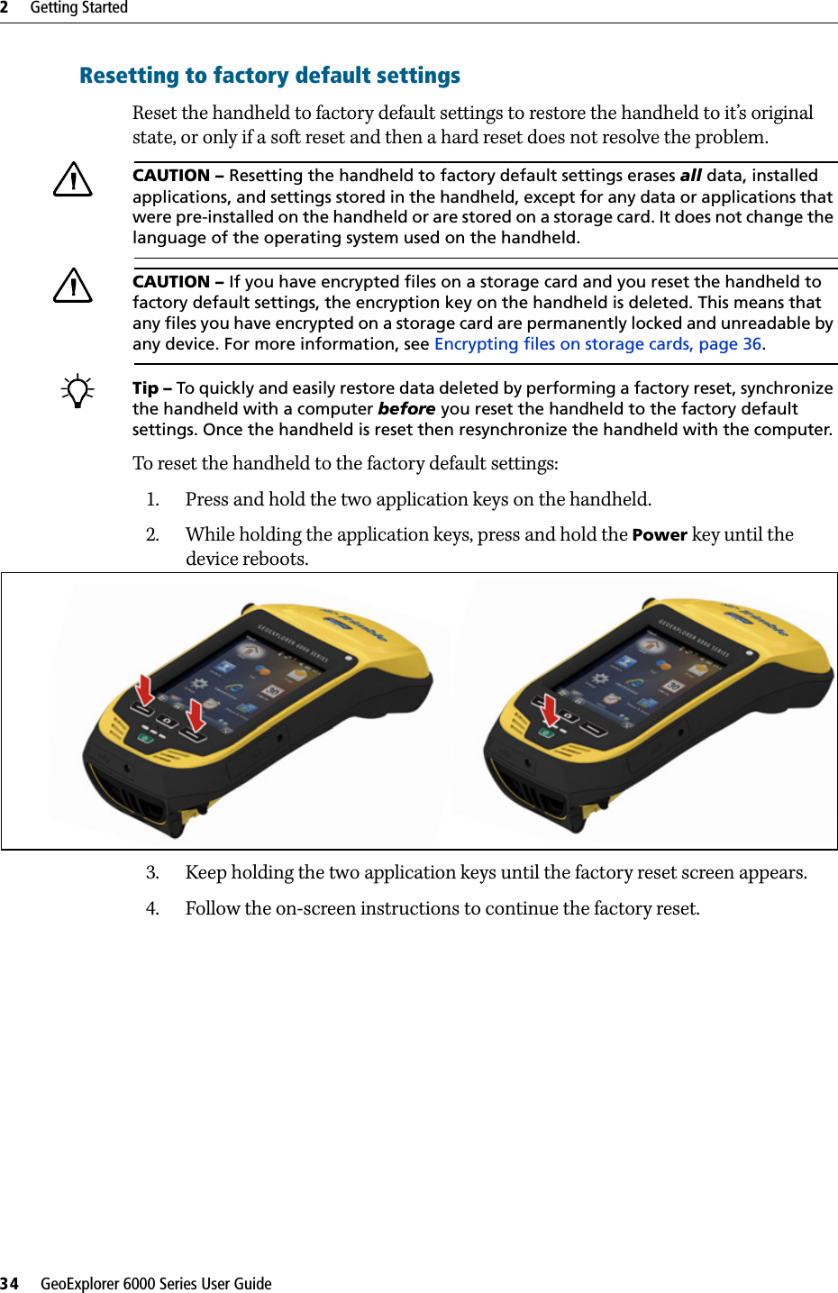 2     Getting Started34     GeoExplorer 6000 Series User GuideResetting to factory default settingsReset the handheld to factory default settings to restore the handheld to it’s original state, or only if a soft reset and then a hard reset does not resolve the problem.CCAUTION – Resetting the handheld to factory default settings erases all data, installed applications, and settings stored in the handheld, except for any data or applications that were pre-installed on the handheld or are stored on a storage card. It does not change the language of the operating system used on the handheld.CCAUTION – If you have encrypted files on a storage card and you reset the handheld to factory default settings, the encryption key on the handheld is deleted. This means that any files you have encrypted on a storage card are permanently locked and unreadable by any device. For more information, see Encrypting files on storage cards, page 36.BTip – To quickly and easily restore data deleted by performing a factory reset, synchronize the handheld with a computer before you reset the handheld to the factory default settings. Once the handheld is reset then resynchronize the handheld with the computer.To reset the handheld to the factory default settings:1. Press and hold the two application keys on the handheld. 2. While holding the application keys, press and hold the Power key until the device reboots.3. Keep holding the two application keys until the factory reset screen appears.4. Follow the on-screen instructions to continue the factory reset.