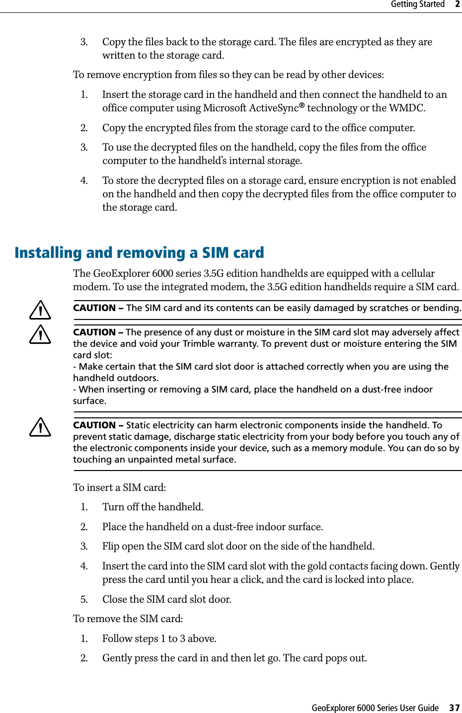 GeoExplorer 6000 Series User Guide     37Getting Started     23. Copy the files back to the storage card. The files are encrypted as they are written to the storage card.To remove encryption from files so they can be read by other devices:1. Insert the storage card in the handheld and then connect the handheld to an office computer using Microsoft ActiveSync® technology or the WMDC.2. Copy the encrypted files from the storage card to the office computer.3. To use the decrypted files on the handheld, copy the files from the office computer to the handheld’s internal storage.  4. To store the decrypted files on a storage card, ensure encryption is not enabled on the handheld and then copy the decrypted files from the office computer to the storage card.Installing and removing a SIM cardThe GeoExplorer 6000 series 3.5G edition handhelds are equipped with a cellular modem. To use the integrated modem, the 3.5G edition handhelds require a SIM card.CCAUTION – The SIM card and its contents can be easily damaged by scratches or bending.CCAUTION – The presence of any dust or moisture in the SIM card slot may adversely affect the device and void your Trimble warranty. To prevent dust or moisture entering the SIM card slot:- Make certain that the SIM card slot door is attached correctly when you are using the handheld outdoors.- When inserting or removing a SIM card, place the handheld on a dust-free indoor surface.CCAUTION – Static electricity can harm electronic components inside the handheld. To prevent static damage, discharge static electricity from your body before you touch any of the electronic components inside your device, such as a memory module. You can do so by touching an unpainted metal surface.To insert a SIM card:1. Turn off the handheld.2. Place the handheld on a dust-free indoor surface.3. Flip open the SIM card slot door on the side of the handheld.4. Insert the card into the SIM card slot with the gold contacts facing down. Gently press the card until you hear a click, and the card is locked into place.5. Close the SIM card slot door.To remove the SIM card:1. Follow steps 1 to 3 above.2. Gently press the card in and then let go. The card pops out. 