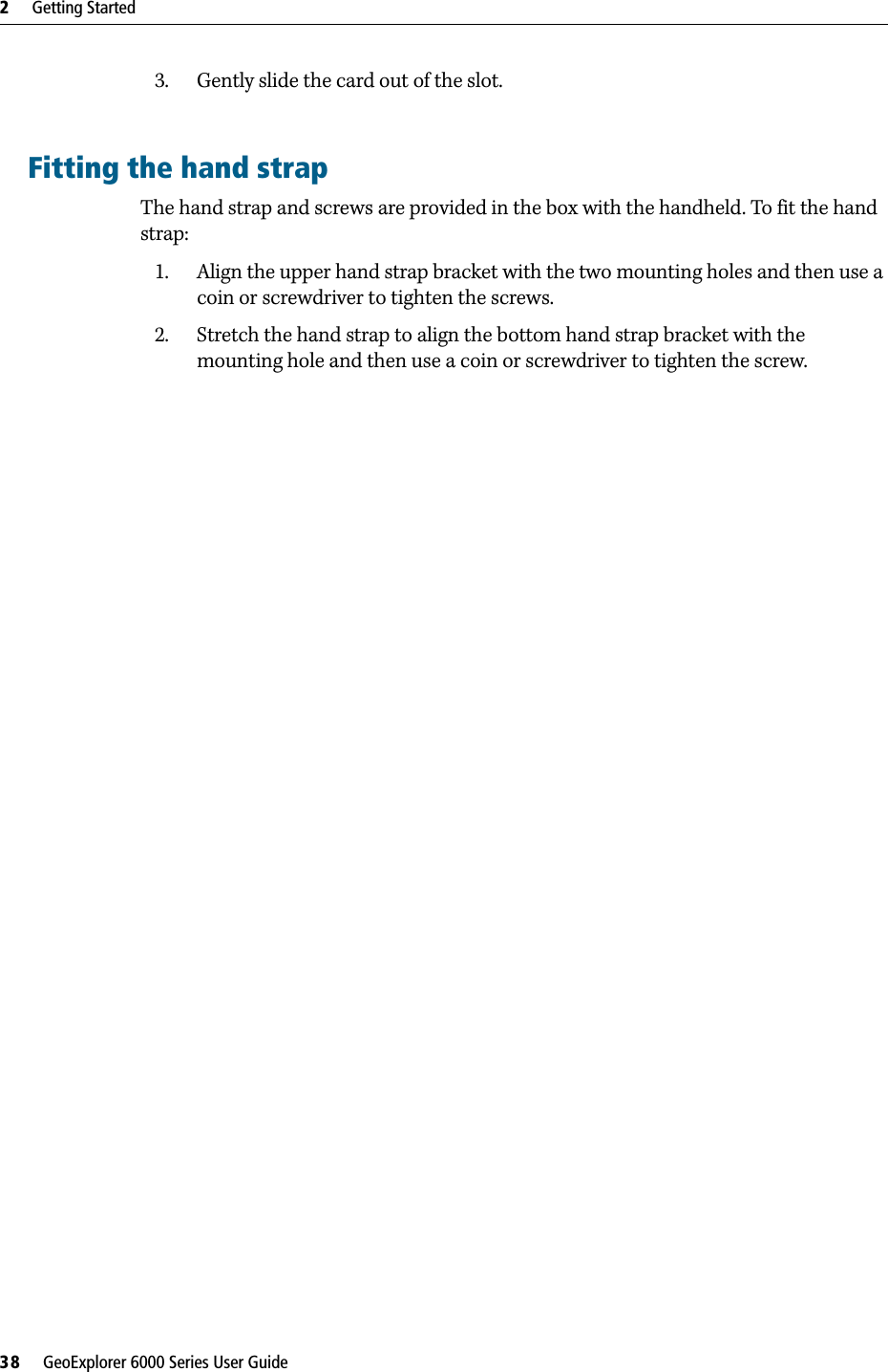 2     Getting Started38     GeoExplorer 6000 Series User Guide3. Gently slide the card out of the slot.Fitting the hand strapThe hand strap and screws are provided in the box with the handheld. To fit the hand strap: 1. Align the upper hand strap bracket with the two mounting holes and then use a coin or screwdriver to tighten the screws.2. Stretch the hand strap to align the bottom hand strap bracket with the mounting hole and then use a coin or screwdriver to tighten the screw.