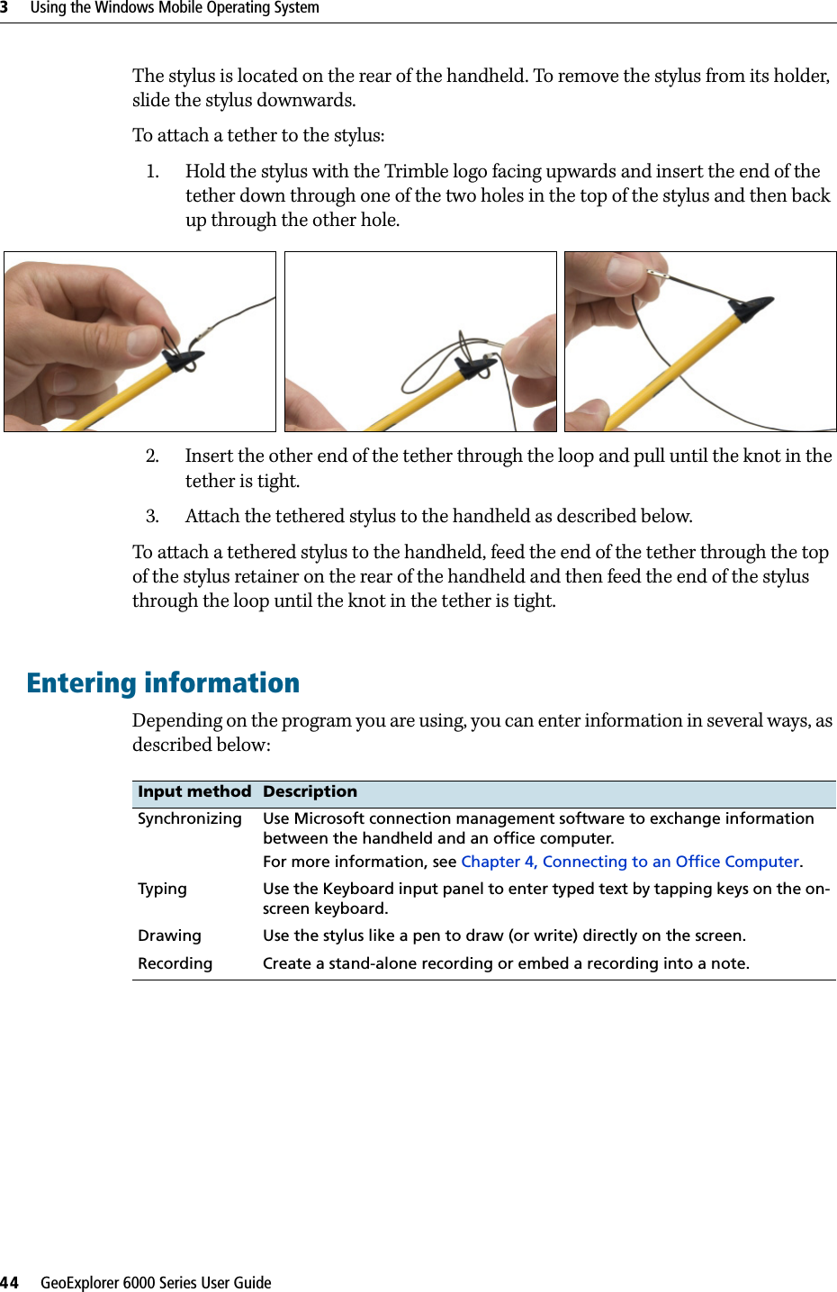 3     Using the Windows Mobile Operating System44     GeoExplorer 6000 Series User GuideThe stylus is located on the rear of the handheld. To remove the stylus from its holder, slide the stylus downwards.To attach a tether to the stylus:1. Hold the stylus with the Trimble logo facing upwards and insert the end of the tether down through one of the two holes in the top of the stylus and then back up through the other hole.  2. Insert the other end of the tether through the loop and pull until the knot in the tether is tight.3. Attach the tethered stylus to the handheld as described below. To attach a tethered stylus to the handheld, feed the end of the tether through the top of the stylus retainer on the rear of the handheld and then feed the end of the stylus through the loop until the knot in the tether is tight.Entering informationDepending on the program you are using, you can enter information in several ways, as described below:  Input method DescriptionSynchronizing Use Microsoft connection management software to exchange information between the handheld and an office computer.For more information, see Chapter 4, Connecting to an Office Computer.Typing Use the Keyboard input panel to enter typed text by tapping keys on the on-screen keyboard.Drawing Use the stylus like a pen to draw (or write) directly on the screen.Recording Create a stand-alone recording or embed a recording into a note. 