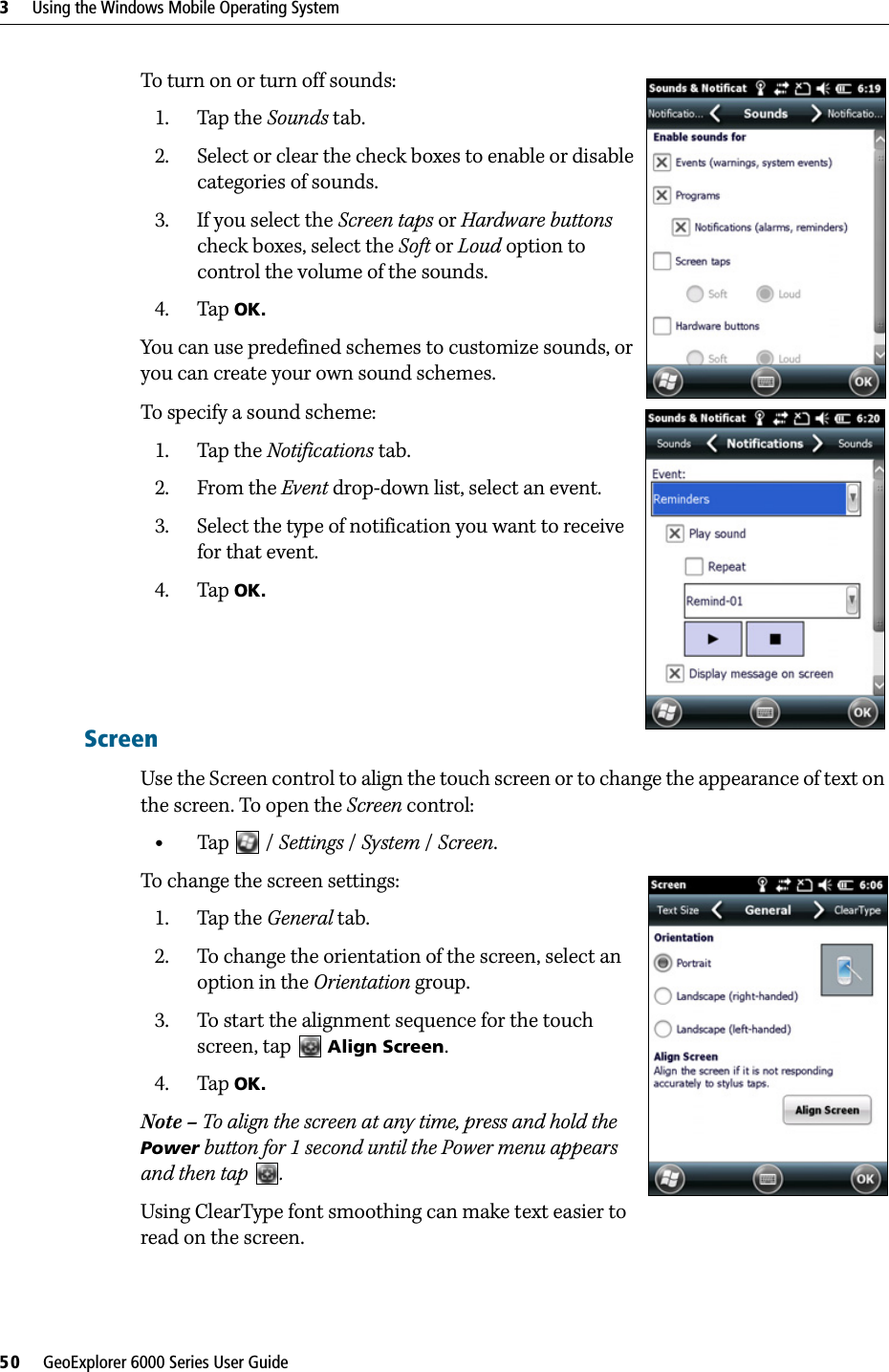 3     Using the Windows Mobile Operating System50     GeoExplorer 6000 Series User GuideTo turn on or turn off sounds:1. Tap the Sounds tab.2. Select or clear the check boxes to enable or disable categories of sounds.3. If you select the Screen taps or Hardware buttons check boxes, select the Soft or Loud option to control the volume of the sounds. 4. Tap OK. You can use predefined schemes to customize sounds, or you can create your own sound schemes.To specify a sound scheme: 1. Tap the Notifications tab.2. From the Event drop-down list, select an event.3. Select the type of notification you want to receive for that event.4. Tap OK.ScreenUse the Screen control to align the touch screen or to change the appearance of text on the screen. To open the Screen control: •Tap  / Settings /System / Screen.To change the screen settings:1. Tap the General tab.2. To change the orientation of the screen, select an option in the Orientation group.3. To start the alignment sequence for the touch screen, tap   Align Screen. 4. Tap OK.Note – To align the screen at any time, press and hold the Power button for 1 second until the Power menu appears and then tap  .Using ClearType font smoothing can make text easier to read on the screen.