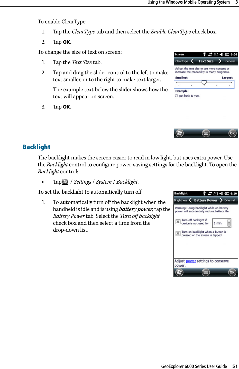 GeoExplorer 6000 Series User Guide     51Using the Windows Mobile Operating System     3To enable ClearType:1. Tap the ClearType tab and then select the Enable ClearType check box. 2. Tap OK.To change the size of text on screen:1. Tap the Text Size tab. 2. Tap and drag the slider control to the left to make text smaller, or to the right to make text larger. The example text below the slider shows how the text will appear on screen.3. Tap OK.BacklightThe backlight makes the screen easier to read in low light, but uses extra power. Use the Backlight control to configure power-saving settings for the backlight. To open the Backlight control: •Tap  / Settings /System / Backlight. To set the backlight to automatically turn off: 1. To automatically turn off the backlight when the handheld is idle and is using battery power, tap the Battery Power tab. Select the Turn off backlight check box and then select a time from the drop-down list.