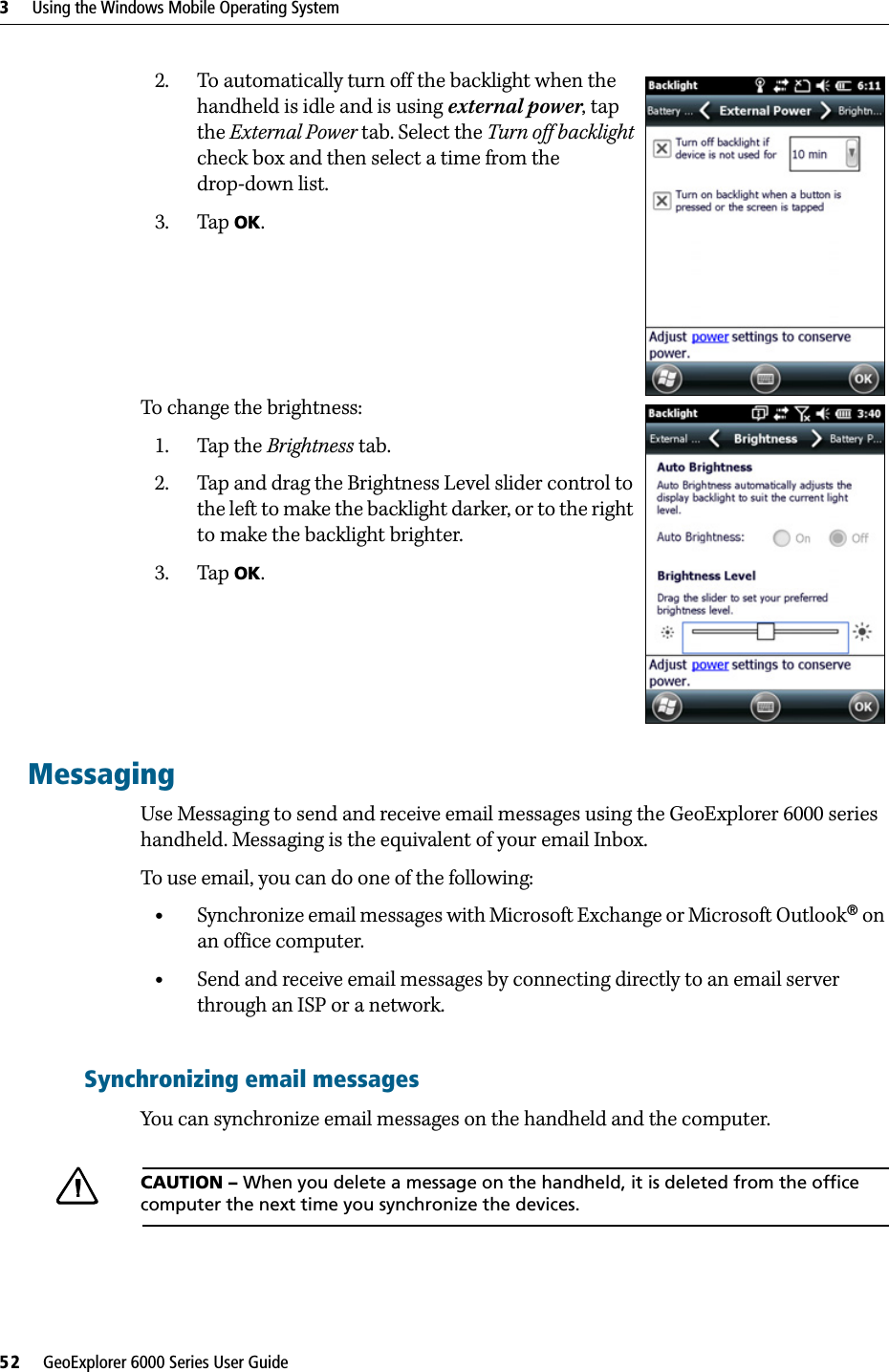 3     Using the Windows Mobile Operating System52     GeoExplorer 6000 Series User Guide2. To automatically turn off the backlight when the handheld is idle and is using external power, tap the External Power tab. Select the Turn off backlight check box and then select a time from the drop-down list.3. Tap OK.To change the brightness:1. Tap the Brightness tab.2. Tap and drag the Brightness Level slider control to the left to make the backlight darker, or to the right to make the backlight brighter. 3. Tap OK.MessagingUse Messaging to send and receive email messages using the GeoExplorer 6000 series handheld. Messaging is the equivalent of your email Inbox. To use email, you can do one of the following:•Synchronize email messages with Microsoft Exchange or Microsoft Outlook® on an office computer.•Send and receive email messages by connecting directly to an email server through an ISP or a network.Synchronizing email messagesYou can synchronize email messages on the handheld and the computer. CCAUTION – When you delete a message on the handheld, it is deleted from the office computer the next time you synchronize the devices.