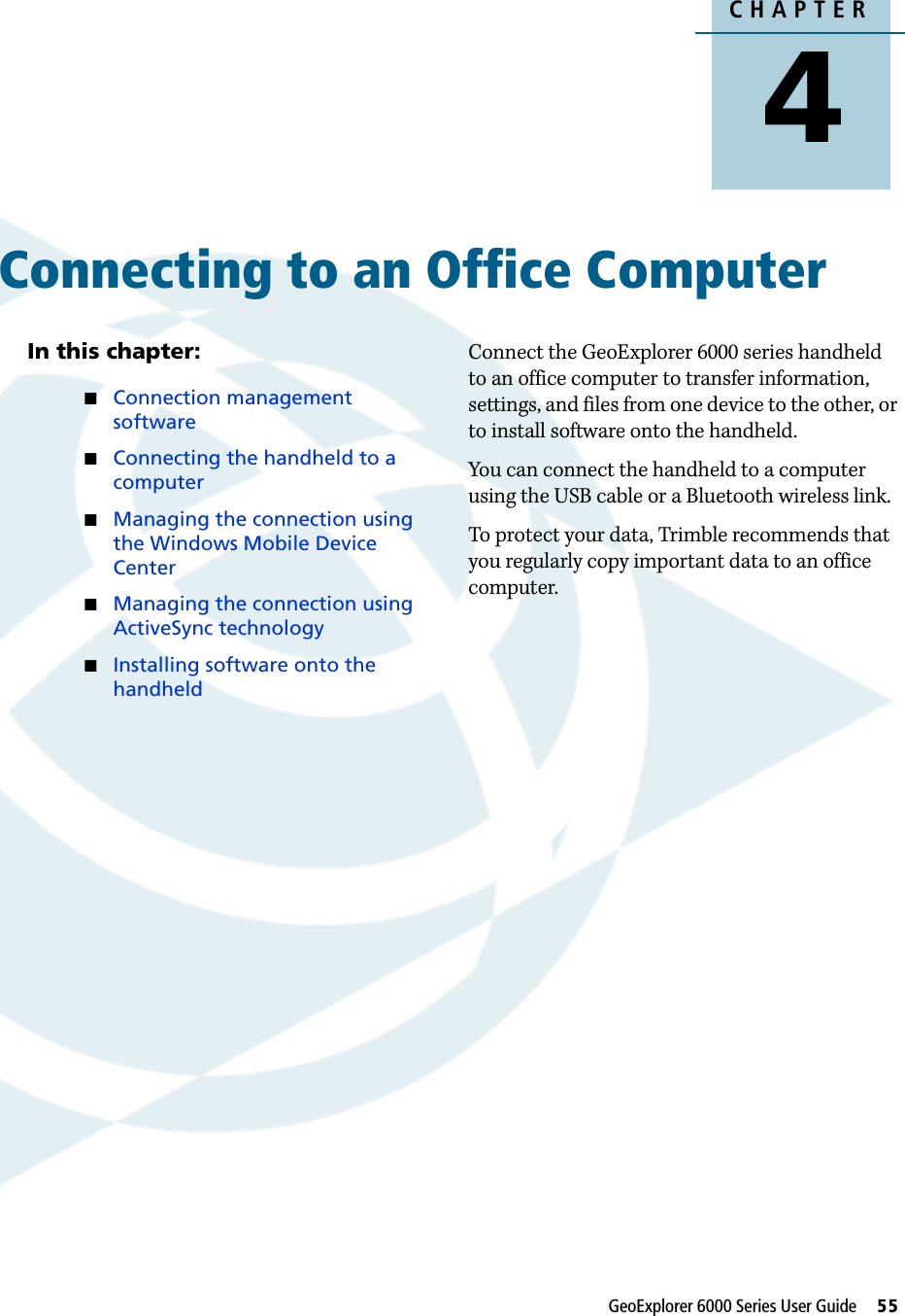 CHAPTER4GeoExplorer 6000 Series User Guide     55Connecting to an Office Computer 4In this chapter:Connection management softwareConnecting the handheld to a computerManaging the connection using the Windows Mobile Device CenterManaging the connection using ActiveSync technologyInstalling software onto the handheldConnect the GeoExplorer 6000 series handheld to an office computer to transfer information, settings, and files from one device to the other, or to install software onto the handheld.You can connect the handheld to a computer using the USB cable or a Bluetooth wireless link.To protect your data, Trimble recommends that you regularly copy important data to an office computer.