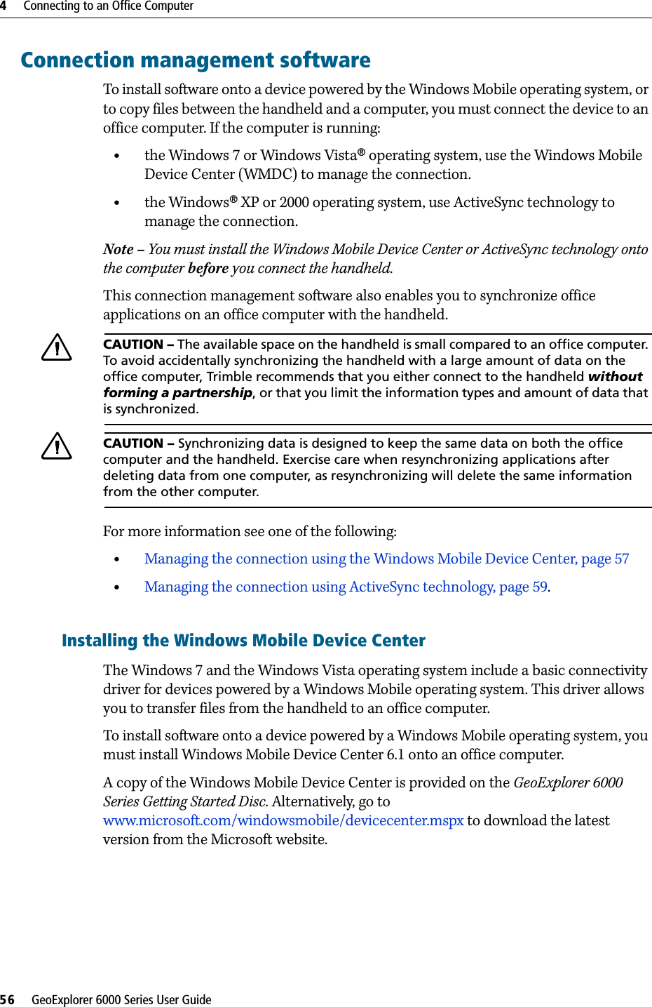 4     Connecting to an Office Computer56     GeoExplorer 6000 Series User GuideConnection management softwareTo install software onto a device powered by the Windows Mobile operating system, or to copy files between the handheld and a computer, you must connect the device to an office computer. If the computer is running:•the Windows 7 or Windows Vista® operating system, use the Windows Mobile Device Center (WMDC) to manage the connection.•the Windows® XP or 2000 operating system, use ActiveSync technology to manage the connection.Note – You must install the Windows Mobile Device Center or ActiveSync technology onto the computer before you connect the handheld.This connection management software also enables you to synchronize office applications on an office computer with the handheld.CCAUTION – The available space on the handheld is small compared to an office computer. To avoid accidentally synchronizing the handheld with a large amount of data on the office computer, Trimble recommends that you either connect to the handheld without forming a partnership, or that you limit the information types and amount of data that is synchronized.CCAUTION – Synchronizing data is designed to keep the same data on both the office computer and the handheld. Exercise care when resynchronizing applications after deleting data from one computer, as resynchronizing will delete the same information from the other computer.For more information see one of the following:•Managing the connection using the Windows Mobile Device Center, page 57•Managing the connection using ActiveSync technology, page 59.Installing the Windows Mobile Device CenterThe Windows 7 and the Windows Vista operating system include a basic connectivity driver for devices powered by a Windows Mobile operating system. This driver allows you to transfer files from the handheld to an office computer. To install software onto a device powered by a Windows Mobile operating system, you must install Windows Mobile Device Center 6.1 onto an office computer.A copy of the Windows Mobile Device Center is provided on the GeoExplorer 6000 Series Getting Started Disc. Alternatively, go to www.microsoft.com/windowsmobile/devicecenter.mspx to download the latest version from the Microsoft website. 