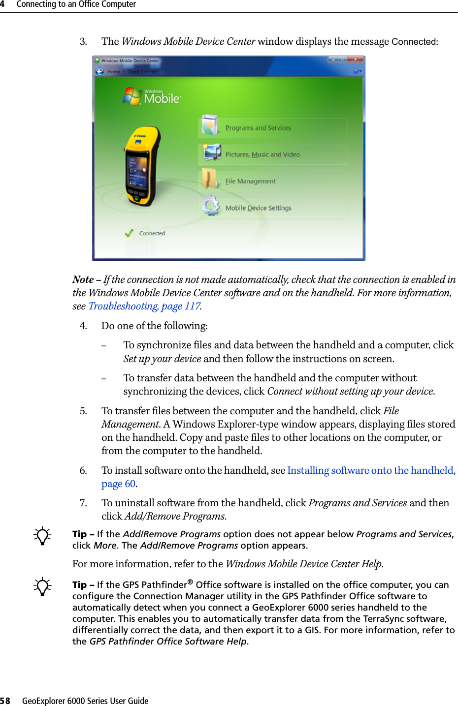 4     Connecting to an Office Computer58     GeoExplorer 6000 Series User Guide3. The Windows Mobile Device Center window displays the message Connected:  Note – If the connection is not made automatically, check that the connection is enabled in the Windows Mobile Device Center software and on the handheld. For more information, see Troubleshooting, page 117.4. Do one of the following:–To synchronize files and data between the handheld and a computer, click Set up your device and then follow the instructions on screen. –To transfer data between the handheld and the computer without synchronizing the devices, click Connect without setting up your device.5. To transfer files between the computer and the handheld, click File Management. A Windows Explorer-type window appears, displaying files stored on the handheld. Copy and paste files to other locations on the computer, or from the computer to the handheld.6. To install software onto the handheld, see Installing software onto the handheld, page 60.7. To uninstall software from the handheld, click Programs and Services and then click Add/Remove Programs.BTip – If the Add/Remove Programs option does not appear below Programs and Services, click More. The Add/Remove Programs option appears.For more information, refer to the Windows Mobile Device Center Help. BTip – If the GPS Pathfinder® Office software is installed on the office computer, you can configure the Connection Manager utility in the GPS Pathfinder Office software to automatically detect when you connect a GeoExplorer 6000 series handheld to the computer. This enables you to automatically transfer data from the TerraSync software, differentially correct the data, and then export it to a GIS. For more information, refer to the GPS Pathfinder Office Software Help.