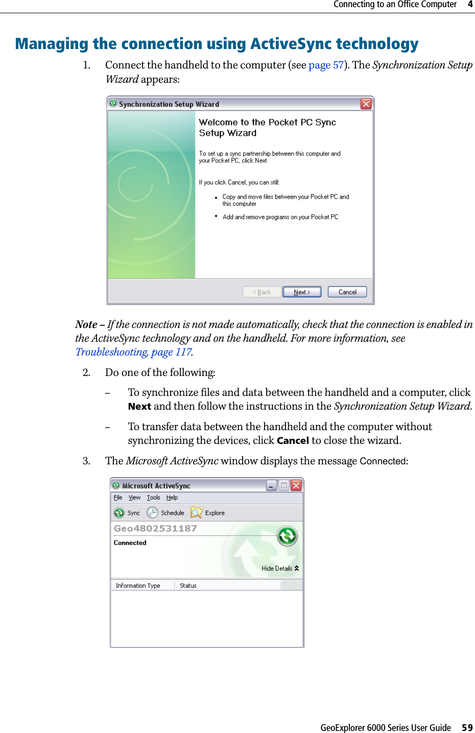 GeoExplorer 6000 Series User Guide     59Connecting to an Office Computer     4Managing the connection using ActiveSync technology1. Connect the handheld to the computer (see page 57). The Synchronization Setup Wizard appears:  Note – If the connection is not made automatically, check that the connection is enabled in the ActiveSync technology and on the handheld. For more information, see Troubleshooting, page 117.2. Do one of the following:–To synchronize files and data between the handheld and a computer, click Next and then follow the instructions in the Synchronization Setup Wizard. –To transfer data between the handheld and the computer without synchronizing the devices, click Cancel to close the wizard.3. The Microsoft ActiveSync window displays the message Connected: 