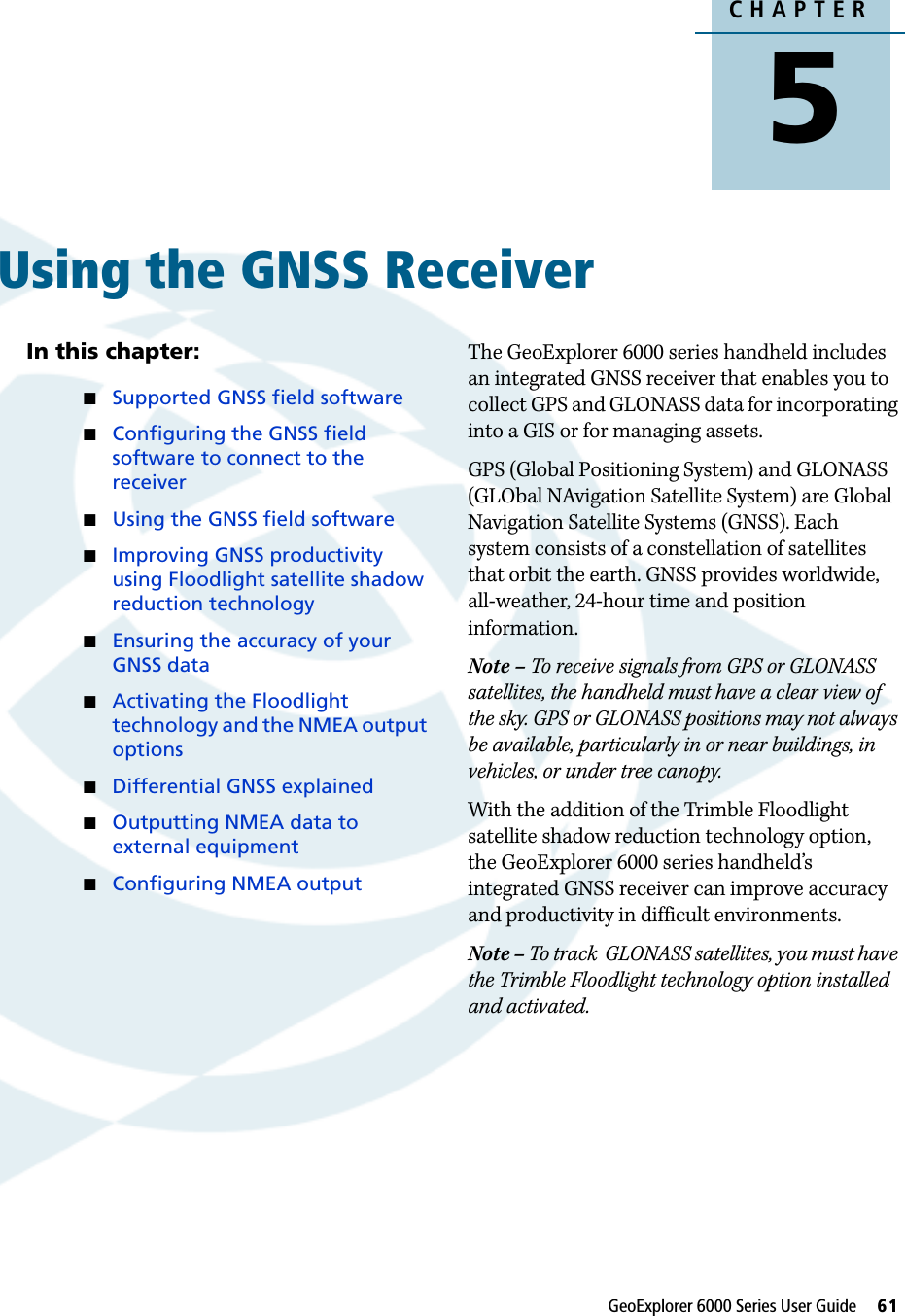 CHAPTER5GeoExplorer 6000 Series User Guide     61Using the GNSS Receiver 5In this chapter:Supported GNSS field softwareConfiguring the GNSS field software to connect to the receiverUsing the GNSS field softwareImproving GNSS productivity using Floodlight satellite shadow reduction technologyEnsuring the accuracy of your GNSS dataActivating the Floodlight technology and the NMEA output optionsDifferential GNSS explainedOutputting NMEA data to external equipmentConfiguring NMEA outputThe GeoExplorer 6000 series handheld includes an integrated GNSS receiver that enables you to collect GPS and GLONASS data for incorporating into a GIS or for managing assets.GPS (Global Positioning System) and GLONASS (GLObal NAvigation Satellite System) are Global Navigation Satellite Systems (GNSS). Each system consists of a constellation of satellites that orbit the earth. GNSS provides worldwide, all-weather, 24-hour time and position information.Note – To receive signals from GPS or GLONASS satellites, the handheld must have a clear view of the sky. GPS or GLONASS positions may not always be available, particularly in or near buildings, in vehicles, or under tree canopy.With the addition of the Trimble Floodlight satellite shadow reduction technology option, the GeoExplorer 6000 series handheld’s integrated GNSS receiver can improve accuracy and productivity in difficult environments.Note – To track  GLONASS satellites, you must have the Trimble Floodlight technology option installed and activated.