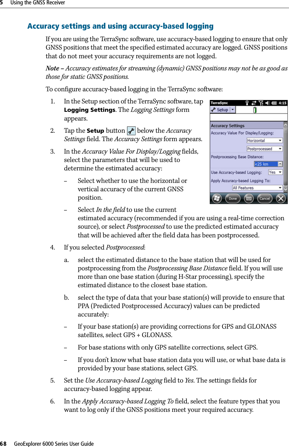 5     Using the GNSS Receiver68     GeoExplorer 6000 Series User GuideAccuracy settings and using accuracy-based loggingIf you are using the TerraSync software, use accuracy-based logging to ensure that only GNSS positions that meet the specified estimated accuracy are logged. GNSS positions that do not meet your accuracy requirements are not logged.Note – Accuracy estimates for streaming (dynamic) GNSS positions may not be as good as those for static GNSS positions.To configure accuracy-based logging in the TerraSync software:1. In the Setup section of the TerraSync software, tap Logging Settings. The Logging Settings form appears.2. Tap the Setup button  below the Accuracy Settings field. The Accuracy Settings form appears.3. In the Accuracy Value For Display/Logging fields, select the parameters that will be used to determine the estimated accuracy: –Select whether to use the horizontal or vertical accuracy of the current GNSS position. –Select In the field to use the current estimated accuracy (recommended if you are using a real-time correction source), or select Postprocessed to use the predicted estimated accuracy that will be achieved after the field data has been postprocessed.4. If you selected Postprocessed:a. select the estimated distance to the base station that will be used for postprocessing from the Postprocessing Base Distance field. If you will use more than one base station (during H-Star processing), specify the estimated distance to the closest base station.b. select the type of data that your base station(s) will provide to ensure that PPA (Predicted Postprocessed Accuracy) values can be predicted accurately:–If your base station(s) are providing corrections for GPS and GLONASS satellites, select GPS + GLONASS.–For base stations with only GPS satellite corrections, select GPS.–If you don&apos;t know what base station data you will use, or what base data is provided by your base stations, select GPS.5. Set the Use Accuracy-based Logging field to Yes. The settings fields for accuracy-based logging appear.6. In the Apply Accuracy-based Logging To field, select the feature types that you want to log only if the GNSS positions meet your required accuracy.