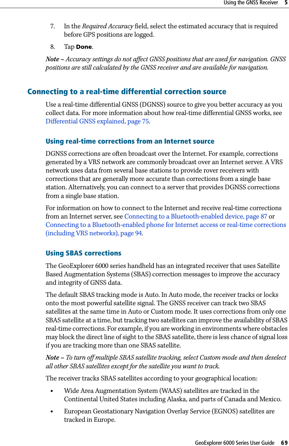 GeoExplorer 6000 Series User Guide     69Using the GNSS Receiver     57. In the Required Accuracy field, select the estimated accuracy that is required before GPS positions are logged.8. Tap Done.Note – Accuracy settings do not affect GNSS positions that are used for navigation. GNSS positions are still calculated by the GNSS receiver and are available for navigation. Connecting to a real-time differential correction sourceUse a real-time differential GNSS (DGNSS) source to give you better accuracy as you collect data. For more information about how real-time differential GNSS works, see Differential GNSS explained, page 75.Using real-time corrections from an Internet sourceDGNSS corrections are often broadcast over the Internet. For example, corrections generated by a VRS network are commonly broadcast over an Internet server. A VRS network uses data from several base stations to provide rover receivers with corrections that are generally more accurate than corrections from a single base station. Alternatively, you can connect to a server that provides DGNSS corrections from a single base station.For information on how to connect to the Internet and receive real-time corrections from an Internet server, see Connecting to a Bluetooth-enabled device, page 87 or Connecting to a Bluetooth-enabled phone for Internet access or real-time corrections (including VRS networks), page 94.Using SBAS correctionsThe GeoExplorer 6000 series handheld has an integrated receiver that uses Satellite Based Augmentation Systems (SBAS) correction messages to improve the accuracy and integrity of GNSS data. The default SBAS tracking mode is Auto. In Auto mode, the receiver tracks or locks onto the most powerful satellite signal. The GNSS receiver can track two SBAS satellites at the same time in Auto or Custom mode. It uses corrections from only one SBAS satellite at a time, but tracking two satellites can improve the availability of SBAS real-time corrections. For example, if you are working in environments where obstacles may block the direct line of sight to the SBAS satellite, there is less chance of signal loss if you are tracking more than one SBAS satellite.Note – To turn off multiple SBAS satellite tracking, select Custom mode and then deselect all other SBAS satellites except for the satellite you want to track.The receiver tracks SBAS satellites according to your geographical location:•Wide Area Augmentation System (WAAS) satellites are tracked in the Continental United States including Alaska, and parts of Canada and Mexico.•European Geostationary Navigation Overlay Service (EGNOS) satellites are tracked in Europe. 