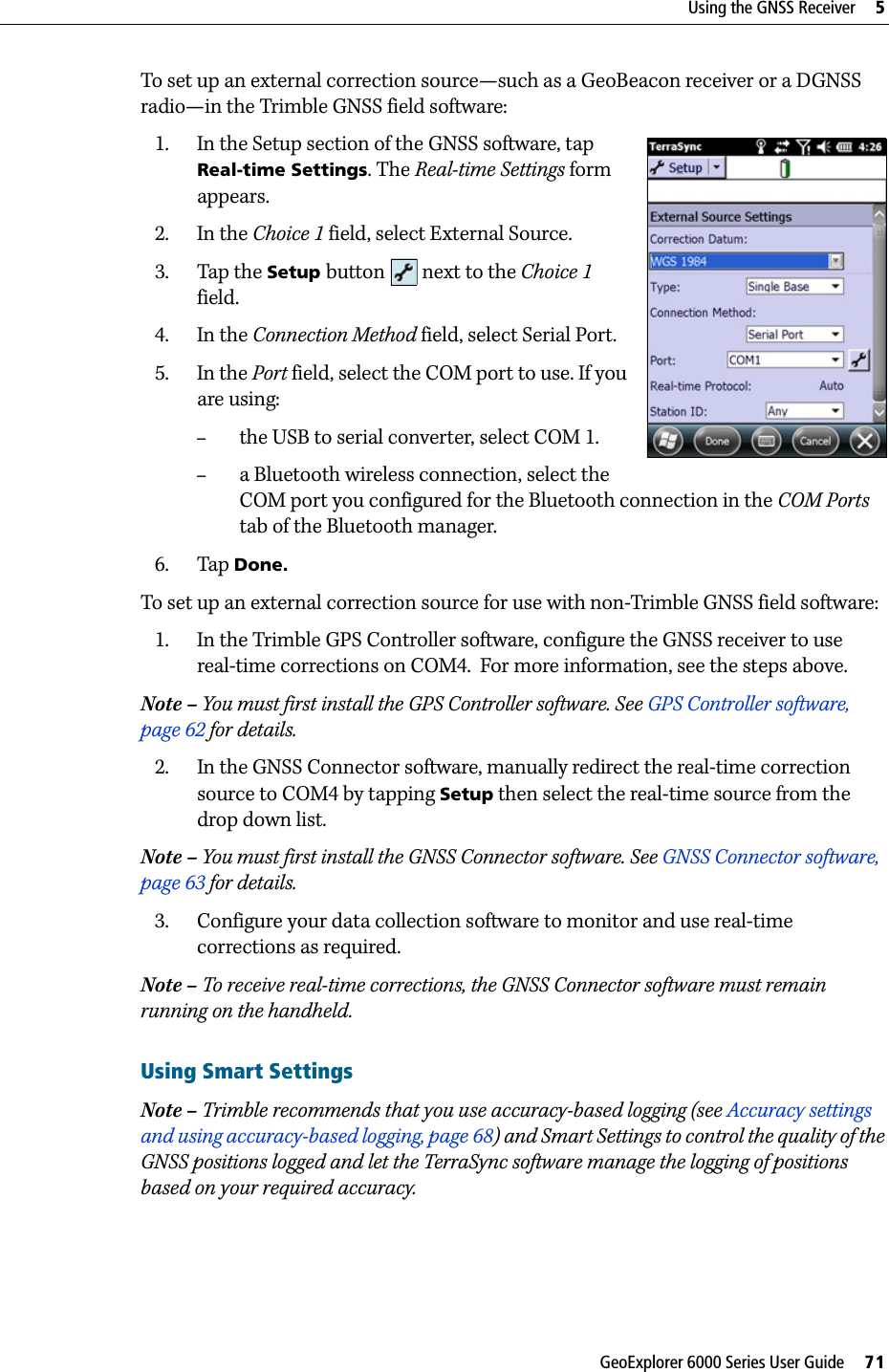 GeoExplorer 6000 Series User Guide     71Using the GNSS Receiver     5To set up an external correction source—such as a GeoBeacon receiver or a DGNSS radio—in the Trimble GNSS field software:1. In the Setup section of the GNSS software, tap Real-time Settings. The Real-time Settings form appears.2. In the Choice 1 field, select External Source. 3. Tap the Setup button   next to the Choice 1 field.4. In the Connection Method field, select Serial Port.5. In the Port field, select the COM port to use. If you are using:–the USB to serial converter, select COM 1.–a Bluetooth wireless connection, select the COM port you configured for the Bluetooth connection in the COM Ports tab of the Bluetooth manager. 6. Tap Done. To set up an external correction source for use with non-Trimble GNSS field software:1. In the Trimble GPS Controller software, configure the GNSS receiver to use real-time corrections on COM4.  For more information, see the steps above.Note – You must first install the GPS Controller software. See GPS Controller software, page 62 for details.2. In the GNSS Connector software, manually redirect the real-time correction source to COM4 by tapping Setup then select the real-time source from the drop down list.Note – You must first install the GNSS Connector software. See GNSS Connector software, page 63 for details.3. Configure your data collection software to monitor and use real-time corrections as required.Note – To receive real-time corrections, the GNSS Connector software must remain running on the handheld.Using Smart SettingsNote – Trimble recommends that you use accuracy-based logging (see Accuracy settings and using accuracy-based logging, page 68) and Smart Settings to control the quality of the GNSS positions logged and let the TerraSync software manage the logging of positions based on your required accuracy. 