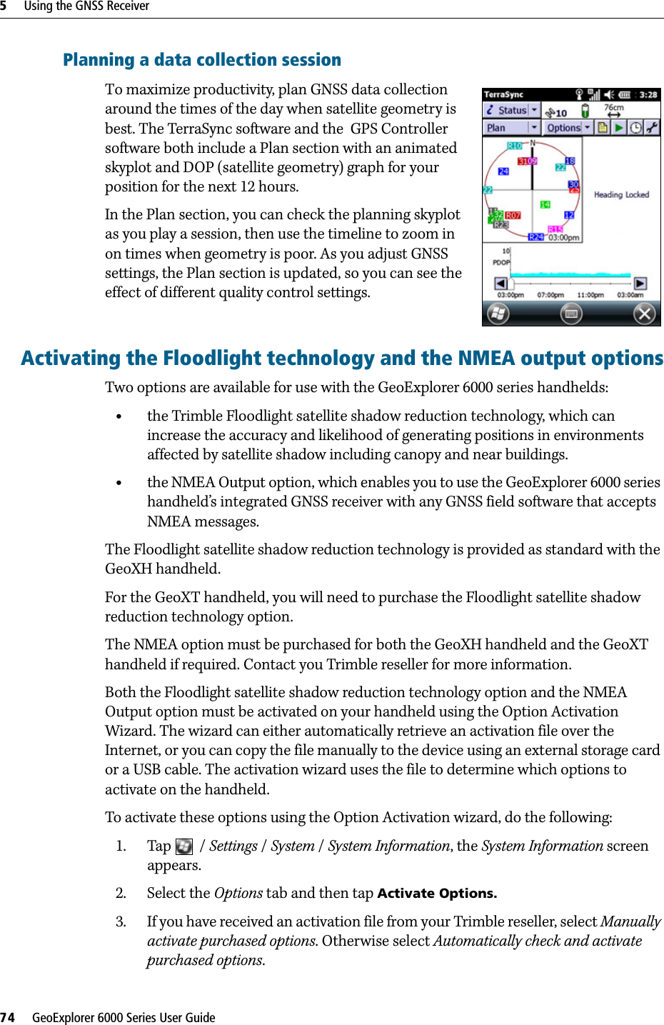 5     Using the GNSS Receiver74     GeoExplorer 6000 Series User GuidePlanning a data collection sessionTo maximize productivity, plan GNSS data collection around the times of the day when satellite geometry is best. The TerraSync software and the  GPS Controller software both include a Plan section with an animated skyplot and DOP (satellite geometry) graph for your position for the next 12 hours. In the Plan section, you can check the planning skyplot as you play a session, then use the timeline to zoom in on times when geometry is poor. As you adjust GNSS settings, the Plan section is updated, so you can see the effect of different quality control settings.Activating the Floodlight technology and the NMEA output optionsTwo options are available for use with the GeoExplorer 6000 series handhelds:•the Trimble Floodlight satellite shadow reduction technology, which can increase the accuracy and likelihood of generating positions in environments affected by satellite shadow including canopy and near buildings.•the NMEA Output option, which enables you to use the GeoExplorer 6000 series handheld’s integrated GNSS receiver with any GNSS field software that accepts NMEA messages.The Floodlight satellite shadow reduction technology is provided as standard with the GeoXH handheld.For the GeoXT handheld, you will need to purchase the Floodlight satellite shadow reduction technology option.The NMEA option must be purchased for both the GeoXH handheld and the GeoXT handheld if required. Contact you Trimble reseller for more information.Both the Floodlight satellite shadow reduction technology option and the NMEA Output option must be activated on your handheld using the Option Activation Wizard. The wizard can either automatically retrieve an activation file over the Internet, or you can copy the file manually to the device using an external storage card or a USB cable. The activation wizard uses the file to determine which options to activate on the handheld.To activate these options using the Option Activation wizard, do the following:1. Tap  / Settings / System / System Information, the System Information screen appears.2. Select the Options tab and then tap Activate Options.3. If you have received an activation file from your Trimble reseller, select Manually activate purchased options. Otherwise select Automatically check and activate purchased options.