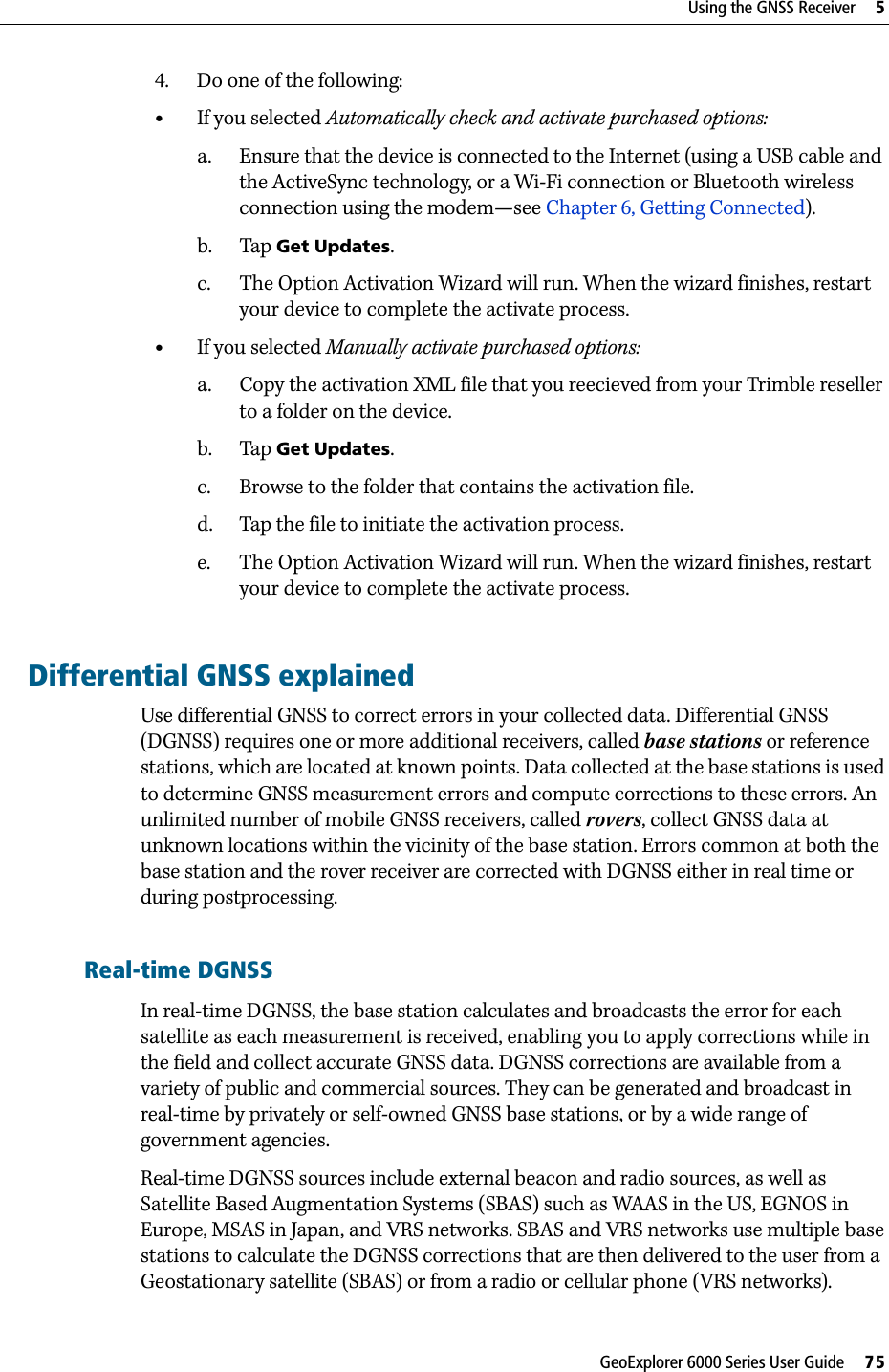 GeoExplorer 6000 Series User Guide     75Using the GNSS Receiver     54. Do one of the following: •If you selected Automatically check and activate purchased options:a. Ensure that the device is connected to the Internet (using a USB cable and the ActiveSync technology, or a Wi-Fi connection or Bluetooth wireless connection using the modem—see Chapter 6, Getting Connected). b. Tap Get Updates.c. The Option Activation Wizard will run. When the wizard finishes, restart your device to complete the activate process.•If you selected Manually activate purchased options:a. Copy the activation XML file that you reecieved from your Trimble reseller to a folder on the device.b. Tap Get Updates.c. Browse to the folder that contains the activation file.d. Tap the file to initiate the activation process.e. The Option Activation Wizard will run. When the wizard finishes, restart your device to complete the activate process.Differential GNSS explainedUse differential GNSS to correct errors in your collected data. Differential GNSS (DGNSS) requires one or more additional receivers, called base stations or reference stations, which are located at known points. Data collected at the base stations is used to determine GNSS measurement errors and compute corrections to these errors. An unlimited number of mobile GNSS receivers, called rovers, collect GNSS data at unknown locations within the vicinity of the base station. Errors common at both the base station and the rover receiver are corrected with DGNSS either in real time or during postprocessing.Real-time DGNSSIn real-time DGNSS, the base station calculates and broadcasts the error for each satellite as each measurement is received, enabling you to apply corrections while in the field and collect accurate GNSS data. DGNSS corrections are available from a variety of public and commercial sources. They can be generated and broadcast in real-time by privately or self-owned GNSS base stations, or by a wide range of government agencies. Real-time DGNSS sources include external beacon and radio sources, as well as Satellite Based Augmentation Systems (SBAS) such as WAAS in the US, EGNOS in Europe, MSAS in Japan, and VRS networks. SBAS and VRS networks use multiple base stations to calculate the DGNSS corrections that are then delivered to the user from a Geostationary satellite (SBAS) or from a radio or cellular phone (VRS networks).