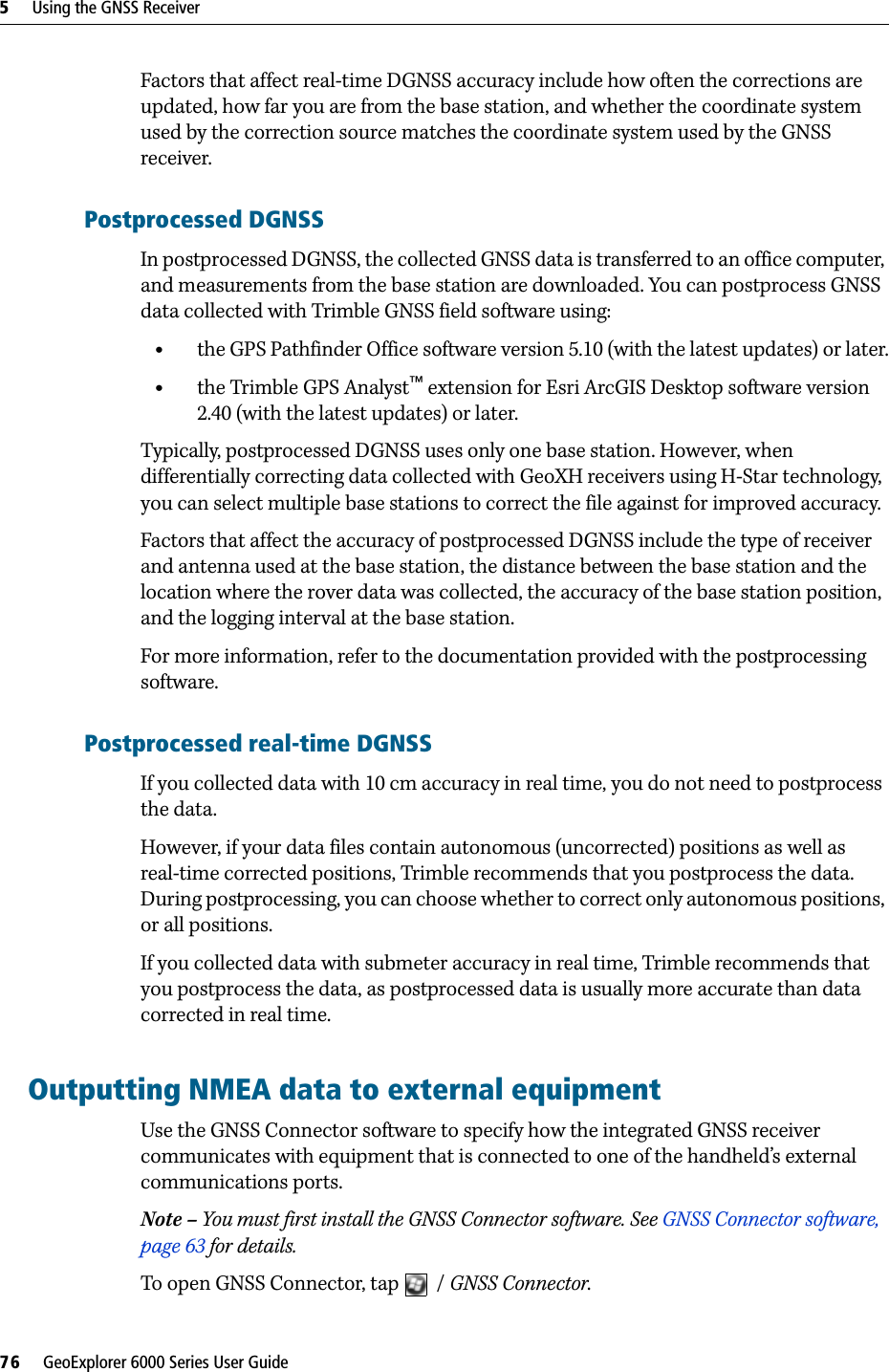 5     Using the GNSS Receiver76     GeoExplorer 6000 Series User GuideFactors that affect real-time DGNSS accuracy include how often the corrections are updated, how far you are from the base station, and whether the coordinate system used by the correction source matches the coordinate system used by the GNSS receiver.Postprocessed DGNSSIn postprocessed DGNSS, the collected GNSS data is transferred to an office computer, and measurements from the base station are downloaded. You can postprocess GNSS data collected with Trimble GNSS field software using:•the GPS Pathfinder Office software version 5.10 (with the latest updates) or later.•the Trimble GPS Analyst™ extension for Esri ArcGIS Desktop software version 2.40 (with the latest updates) or later.Typically, postprocessed DGNSS uses only one base station. However, when differentially correcting data collected with GeoXH receivers using H-Star technology, you can select multiple base stations to correct the file against for improved accuracy.Factors that affect the accuracy of postprocessed DGNSS include the type of receiver and antenna used at the base station, the distance between the base station and the location where the rover data was collected, the accuracy of the base station position, and the logging interval at the base station.For more information, refer to the documentation provided with the postprocessing software.Postprocessed real-time DGNSSIf you collected data with 10 cm accuracy in real time, you do not need to postprocess the data.However, if your data files contain autonomous (uncorrected) positions as well as real-time corrected positions, Trimble recommends that you postprocess the data. During postprocessing, you can choose whether to correct only autonomous positions, or all positions. If you collected data with submeter accuracy in real time, Trimble recommends that you postprocess the data, as postprocessed data is usually more accurate than data corrected in real time.Outputting NMEA data to external equipmentUse the GNSS Connector software to specify how the integrated GNSS receiver communicates with equipment that is connected to one of the handheld’s external communications ports.Note – You must first install the GNSS Connector software. See GNSS Connector software, page 63 for details.To open GNSS Connector, tap  / GNSS Connector. 