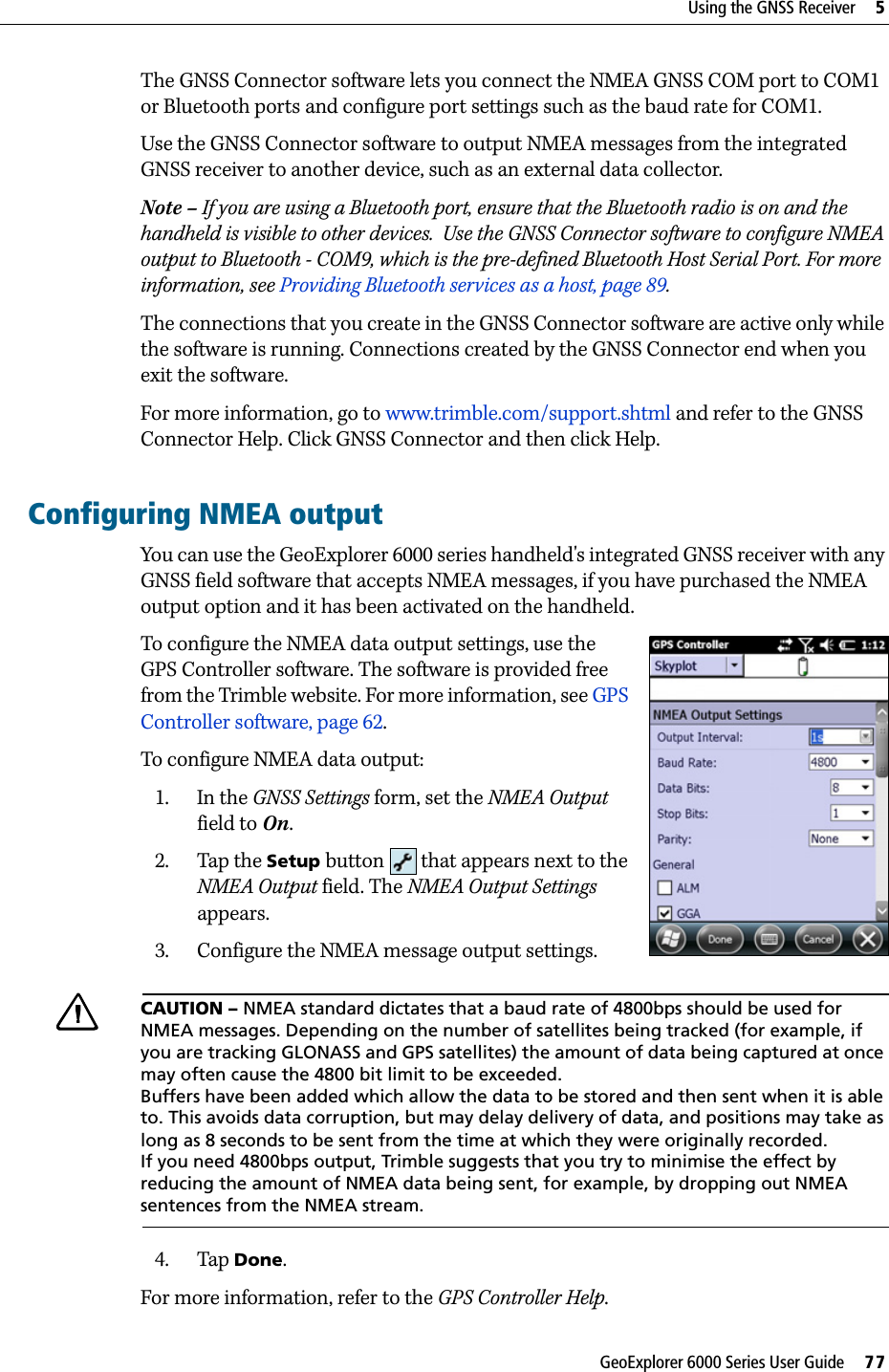 GeoExplorer 6000 Series User Guide     77Using the GNSS Receiver     5The GNSS Connector software lets you connect the NMEA GNSS COM port to COM1 or Bluetooth ports and configure port settings such as the baud rate for COM1.Use the GNSS Connector software to output NMEA messages from the integrated GNSS receiver to another device, such as an external data collector. Note – If you are using a Bluetooth port, ensure that the Bluetooth radio is on and the handheld is visible to other devices.  Use the GNSS Connector software to configure NMEA output to Bluetooth - COM9, which is the pre-defined Bluetooth Host Serial Port. For more information, see Providing Bluetooth services as a host, page 89.  The connections that you create in the GNSS Connector software are active only while the software is running. Connections created by the GNSS Connector end when you exit the software.For more information, go to www.trimble.com/support.shtml and refer to the GNSS Connector Help. Click GNSS Connector and then click Help.Configuring NMEA outputYou can use the GeoExplorer 6000 series handheld&apos;s integrated GNSS receiver with any GNSS field software that accepts NMEA messages, if you have purchased the NMEA output option and it has been activated on the handheld.To configure the NMEA data output settings, use the GPS Controller software. The software is provided free from the Trimble website. For more information, see GPS Controller software, page 62.To configure NMEA data output:1. In the GNSS Settings form, set the NMEA Output field to On.2. Tap the Setup button   that appears next to the NMEA Output field. The NMEA Output Settings appears.3. Configure the NMEA message output settings.CCAUTION – NMEA standard dictates that a baud rate of 4800bps should be used for NMEA messages. Depending on the number of satellites being tracked (for example, if you are tracking GLONASS and GPS satellites) the amount of data being captured at once may often cause the 4800 bit limit to be exceeded.Buffers have been added which allow the data to be stored and then sent when it is able to. This avoids data corruption, but may delay delivery of data, and positions may take as long as 8 seconds to be sent from the time at which they were originally recorded.If you need 4800bps output, Trimble suggests that you try to minimise the effect by reducing the amount of NMEA data being sent, for example, by dropping out NMEA sentences from the NMEA stream.4. Tap Done.For more information, refer to the GPS Controller Help.