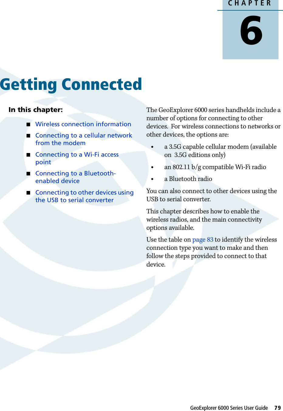 CHAPTER6GeoExplorer 6000 Series User Guide     79Getting Connected 6In this chapter:Wireless connection informationConnecting to a cellular network from the modemConnecting to a Wi-Fi access pointConnecting to a Bluetooth-enabled deviceConnecting to other devices using the USB to serial converterThe GeoExplorer 6000 series handhelds include a number of options for connecting to other devices.  For wireless connections to networks or other devices, the options are:•a 3.5G capable cellular modem (available on  3.5G editions only)•an 802.11 b/g compatible Wi-Fi radio•a Bluetooth radio You can also connect to other devices using the USB to serial converter.This chapter describes how to enable the wireless radios, and the main connectivity options available.Use the table on page 83 to identify the wireless connection type you want to make and then follow the steps provided to connect to that device.