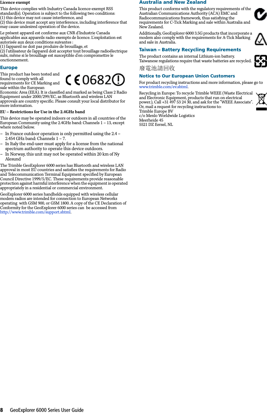 8     GeoExplorer 6000 Series User GuideLicence exemptThis device complies with Industry Canada licence-exempt RSS standard(s). Operation is subject to the following two conditions:(1) this device may not cause interference, and(2) this device must accept any interference, including interference that may cause undesired operation of the device.Le présent appareil est conforme aux CNR d&apos;Industrie Canada applicables aux appareils radio exempts de licence. L&apos;exploitation est autorisée aux deux conditions suivantes :(1) l&apos;appareil ne doit pas produire de brouillage, et(2) l&apos;utilisateur de l&apos;appareil doit accepter tout brouillage radioélectrique subi, même si le brouillage est susceptible d&apos;en compromettre le  onctionnement.EuropeThis product has been tested and found to comply with all requirements for CE Marking and sale within the European Economic Area (EEA). It is classified and marked as being Class 2 Radio Equipment under 2000/299/EC, as Bluetooth and wireless LAN approvals are country specific. Please consult your local distributor for more information.EU – Restrictions for Use in the 2.4GHz bandThis device may be operated indoors or outdoors in all countries of the European Community using the 2.4GHz band: Channels 1 – 13, except where noted below.– In France outdoor operation is only permitted using the 2.4 – 2.454 GHz band: Channels 1 – 7.– In Italy the end-user must apply for a license from the national spectrum authority to operate this device outdoors.– In Norway, this unit may not be operated within 20 km of Ny AlesundThe Trimble GeoExplorer 6000 series has Bluetooth and wireless LAN approval in most EU countries and satisfies the requirements for Radio and Telecommunication Terminal Equipment specified by European Council Directive 1999/5/EC. These requirements provide reasonable protection against harmful interference when the equipment is operated appropriately in a residential or commercial environment. GeoExplorer 6000 series handhelds equipped with wireless cellular modem radios are intended for connection to European Networks  operating  with GSM 900, or GSM 1800. A copy of the CE Declaration of Conformity for the GeoExplorer 6000 series can  be accessed from http://www.trimble.com/support.shtml.Australia and New ZealandThis product conforms with the regulatory requirements of the Australian Communications Authority (ACA) EMC and Radiocommunications framework, thus satisfying the requirements for C-Tick Marking and sale within Australia and New Zealand. Additionally, GeoExplorer 6000 3.5G products that incorporate a modem also comply with the requirements for A-Tick Marking and sale in Australia. Taiwan – Battery Recycling RequirementsThe product contains an internal Lithium-ion battery. Taiwanese regulations require that waste batteries are recycled. 廢電池請回收Notice to Our European Union CustomersFor product recycling instructions and more information, please go to www.trimble.com/ev.shtml. Recycling in Europe: To recycle Trimble WEEE (Waste Electrical and Electronic Equipment, products that run on electrical power.), Call +31 497 53 24 30, and ask for the &quot;WEEE Associate&quot;. Or, mail a request for recycling instructions to:Trimble Europe BVc/o Menlo Worldwide LogisticsMeerheide 455521 DZ Eersel, NL