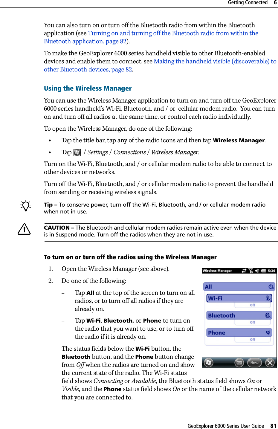 GeoExplorer 6000 Series User Guide     81Getting Connected     6You can also turn on or turn off the Bluetooth radio from within the Bluetooth application (see Turning on and turning off the Bluetooth radio from within the Bluetooth application, page 82).To make the GeoExplorer 6000 series handheld visible to other Bluetooth-enabled devices and enable them to connect, see Making the handheld visible (discoverable) to other Bluetooth devices, page 82.Using the Wireless ManagerYou can use the Wireless Manager application to turn on and turn off the GeoExplorer 6000 series handheld&apos;s Wi-Fi, Bluetooth, and / or  cellular modem radio.  You can turn on and turn off all radios at the same time, or control each radio individually.To open the Wireless Manager, do one of the following:  •Tap the title bar, tap any of the radio icons and then tap Wireless Manager.•Tap / Settings /Connections /Wireless Manager.Turn on the Wi-Fi, Bluetooth, and / or cellular modem radio to be able to connect to other devices or networks.Turn off the Wi-Fi, Bluetooth, and / or cellular modem radio to prevent the handheld from sending or receiving wireless signals. BTip – To conserve power, turn off the Wi-Fi, Bluetooth, and / or cellular modem radio when not in use.CCAUTION – The Bluetooth and cellular modem radios remain active even when the device is in Suspend mode. Turn off the radios when they are not in use.To turn on or turn off the radios using the Wireless Manager1. Open the Wireless Manager (see above).  2. Do one of the following:–Tap  All at the top of the screen to turn on all radios, or to turn off all radios if they are already on.–Tap Wi-Fi, Bluetooth, or Phone to turn on the radio that you want to use, or to turn off the radio if it is already on.The status fields below the Wi-Fi button, the  Bluetooth button, and the Phone button change from Off when the radios are turned on and show the current state of the radio. The Wi-Fi status field shows Connecting or Available, the Bluetooth status field shows On or Visible, and the Phone status field shows On or the name of the cellular network that you are connected to.