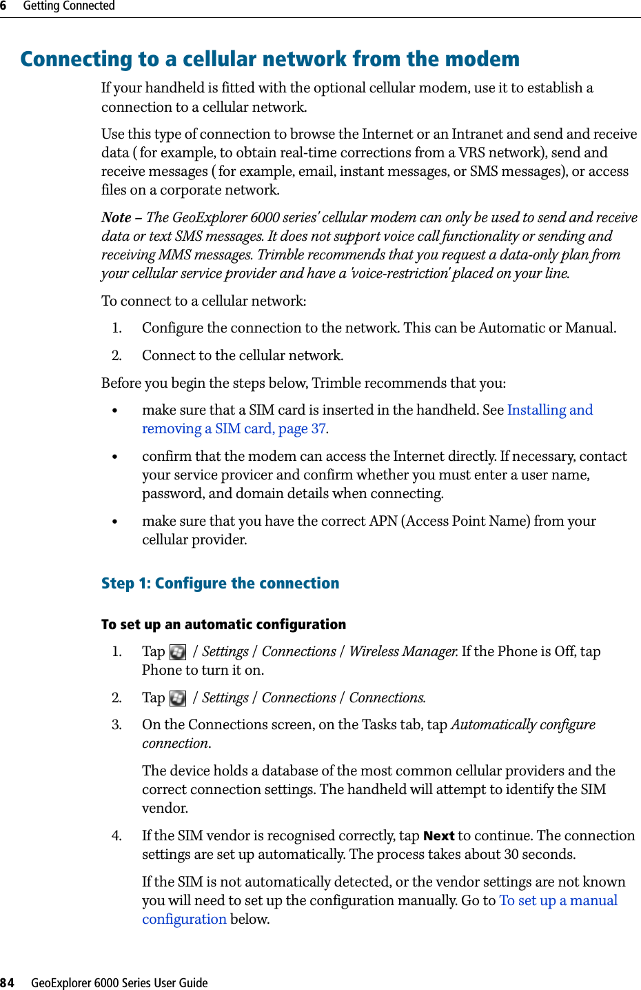 6     Getting Connected84     GeoExplorer 6000 Series User GuideConnecting to a cellular network from the modemIf your handheld is fitted with the optional cellular modem, use it to establish a connection to a cellular network.Use this type of connection to browse the Internet or an Intranet and send and receive data ( for example, to obtain real-time corrections from a VRS network), send and receive messages (for example, email, instant messages, or SMS messages), or access files on a corporate network.Note – The GeoExplorer 6000 series&apos; cellular modem can only be used to send and receive data or text SMS messages. It does not support voice call functionality or sending and receiving MMS messages. Trimble recommends that you request a data-only plan from your cellular service provider and have a &apos;voice-restriction&apos; placed on your line.To connect to a cellular network:1. Configure the connection to the network. This can be Automatic or Manual.2. Connect to the cellular network.Before you begin the steps below, Trimble recommends that you:•make sure that a SIM card is inserted in the handheld. See Installing and removing a SIM card, page 37.•confirm that the modem can access the Internet directly. If necessary, contact your service provicer and confirm whether you must enter a user name, password, and domain details when connecting.•make sure that you have the correct APN (Access Point Name) from your cellular provider.Step 1: Configure the connectionTo set up an automatic configuration1. Tap / Settings /Connections /Wireless Manager. If the Phone is Off, tap Phone to turn it on.2. Tap / Settings /Connections / Connections.3. On the Connections screen, on the Tasks tab, tap Automatically configure connection.The device holds a database of the most common cellular providers and the correct connection settings. The handheld will attempt to identify the SIM vendor.4. If the SIM vendor is recognised correctly, tap Next to continue. The connection settings are set up automatically. The process takes about 30 seconds.If the SIM is not automatically detected, or the vendor settings are not known you will need to set up the configuration manually. Go to To set up a manual configuration below.