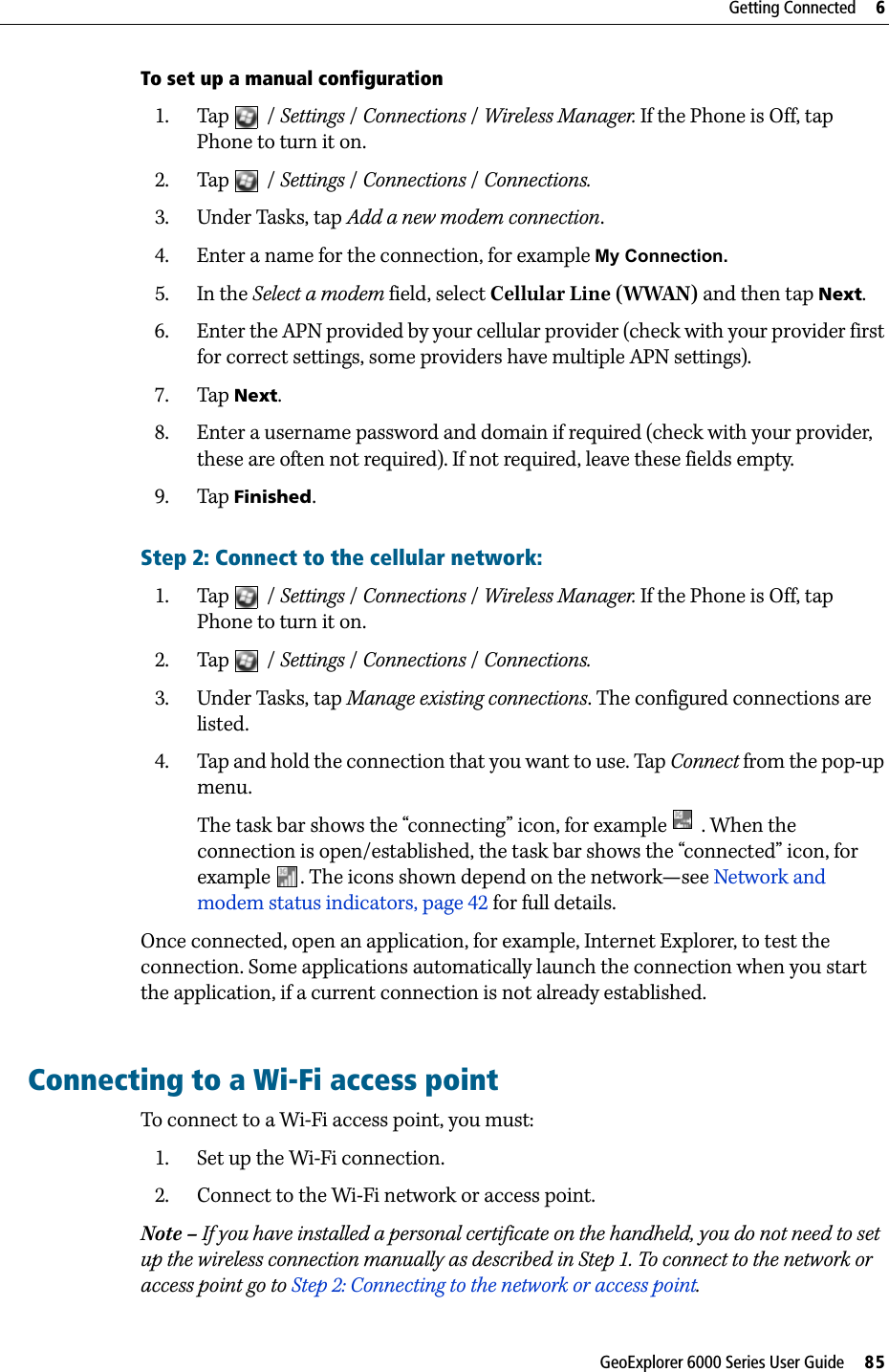 GeoExplorer 6000 Series User Guide     85Getting Connected     6To set up a manual configuration1. Tap / Settings /Connections /Wireless Manager. If the Phone is Off, tap Phone to turn it on.2. Tap / Settings /Connections / Connections.3. Under Tasks, tap Add a new modem connection.4. Enter a name for the connection, for example My Connection.5. In the Select a modem field, select Cellular Line (WWAN) and then tap Next.6. Enter the APN provided by your cellular provider (check with your provider first for correct settings, some providers have multiple APN settings).7. Tap Next. 8. Enter a username password and domain if required (check with your provider, these are often not required). If not required, leave these fields empty.9. Tap Finished.Step 2: Connect to the cellular network:1. Tap / Settings /Connections /Wireless Manager. If the Phone is Off, tap Phone to turn it on.2. Tap / Settings /Connections / Connections.3. Under Tasks, tap Manage existing connections. The configured connections are listed.4. Tap and hold the connection that you want to use. Tap Connect from the pop-up menu.The task bar shows the “connecting” icon, for example   . When the connection is open/established, the task bar shows the “connected” icon, for example  . The icons shown depend on the network—see Network and modem status indicators, page 42 for full details.Once connected, open an application, for example, Internet Explorer, to test the connection. Some applications automatically launch the connection when you start the application, if a current connection is not already established.Connecting to a Wi-Fi access pointTo connect to a Wi-Fi access point, you must:1. Set up the Wi-Fi connection.2. Connect to the Wi-Fi network or access point.Note – If you have installed a personal certificate on the handheld, you do not need to set up the wireless connection manually as described in Step 1. To connect to the network or access point go to Step 2: Connecting to the network or access point.