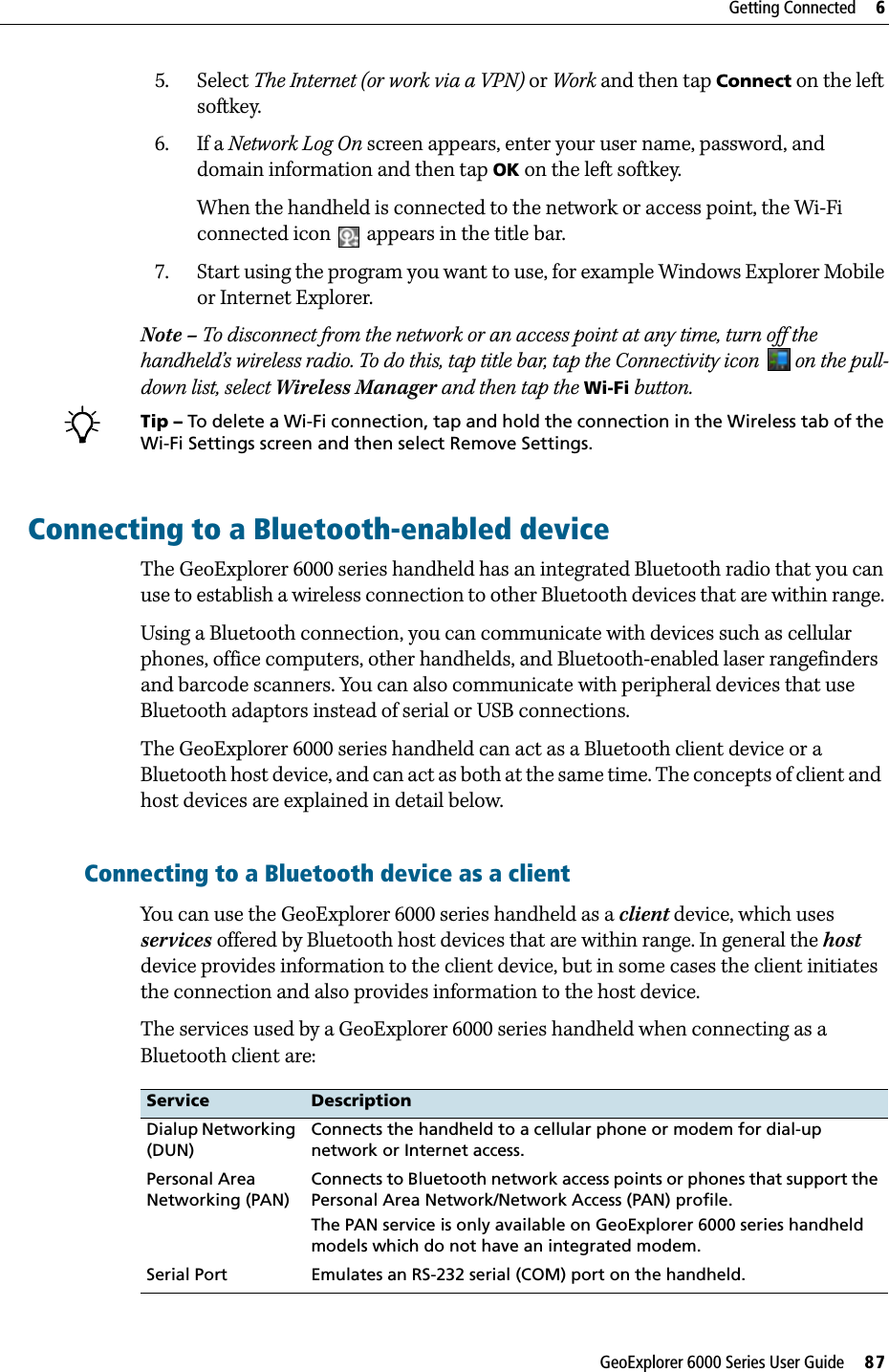 GeoExplorer 6000 Series User Guide     87Getting Connected     65. Select The Internet (or work via a VPN) or Work and then tap Connect on the left softkey.6. If a Network Log On screen appears, enter your user name, password, and domain information and then tap OK on the left softkey.When the handheld is connected to the network or access point, the Wi-Fi connected icon   appears in the title bar.7. Start using the program you want to use, for example Windows Explorer Mobile or Internet Explorer. Note – To disconnect from the network or an access point at any time, turn off the handheld’s wireless radio. To do this, tap title bar, tap the Connectivity icon   on the pull-down list, select Wireless Manager and then tap the Wi-Fi button.BTip – To delete a Wi-Fi connection, tap and hold the connection in the Wireless tab of the Wi-Fi Settings screen and then select Remove Settings.Connecting to a Bluetooth-enabled device The GeoExplorer 6000 series handheld has an integrated Bluetooth radio that you can use to establish a wireless connection to other Bluetooth devices that are within range. Using a Bluetooth connection, you can communicate with devices such as cellular phones, office computers, other handhelds, and Bluetooth-enabled laser rangefinders and barcode scanners. You can also communicate with peripheral devices that use Bluetooth adaptors instead of serial or USB connections.The GeoExplorer 6000 series handheld can act as a Bluetooth client device or a Bluetooth host device, and can act as both at the same time. The concepts of client and  host devices are explained in detail below.Connecting to a Bluetooth device as a clientYou can use the GeoExplorer 6000 series handheld as a client device, which uses services offered by Bluetooth host devices that are within range. In general the host device provides information to the client device, but in some cases the client initiates the connection and also provides information to the host device.The services used by a GeoExplorer 6000 series handheld when connecting as a Bluetooth client are:Service DescriptionDialup Networking (DUN)Connects the handheld to a cellular phone or modem for dial-up network or Internet access.Personal Area Networking (PAN) Connects to Bluetooth network access points or phones that support the Personal Area Network/Network Access (PAN) profile.The PAN service is only available on GeoExplorer 6000 series handheld models which do not have an integrated modem.Serial Port   Emulates an RS-232 serial (COM) port on the handheld.