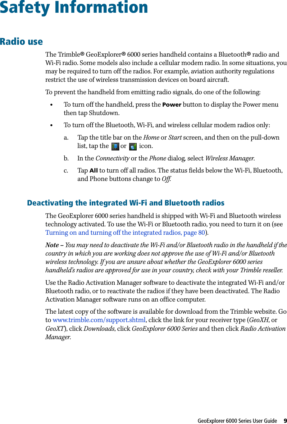 GeoExplorer 6000 Series User Guide     9Safety InformationRadio useThe Trimble® GeoExplorer® 6000 series handheld contains a Bluetooth® radio and Wi-Fi radio. Some models also include a cellular modem radio. In some situations, you may be required to turn off the radios. For example, aviation authority regulations restrict the use of wireless transmission devices on board aircraft. To prevent the handheld from emitting radio signals, do one of the following:•To turn off the handheld, press the Power button to display the Power menu then tap Shutdown.•To turn off the Bluetooth, Wi-Fi, and wireless cellular modem radios only:a. Tap the title bar on the Home or Start screen, and then on the pull-down list, tap the  or   icon. b. In the Connectivity or the Phone dialog, select Wireless Manager. c. Tap All to turn off all radios. The status fields below the Wi-Fi, Bluetooth, and Phone buttons change to Off.Deactivating the integrated Wi-Fi and Bluetooth radiosThe GeoExplorer 6000 series handheld is shipped with Wi-Fi and Bluetooth wireless technology activated. To use the Wi-Fi or Bluetooth radio, you need to turn it on (see Turning on and turning off the integrated radios, page 80).Note – You may need to deactivate the Wi-Fi and/or Bluetooth radio in the handheld if the country in which you are working does not approve the use of Wi-Fi and/or Bluetooth wireless technology. If you are unsure about whether the GeoExplorer 6000 series handheld’s radios are approved for use in your country, check with your Trimble reseller.Use the Radio Activation Manager software to deactivate the integrated Wi-Fi and/or Bluetooth radio, or to reactivate the radios if they have been deactivated. The Radio Activation Manager software runs on an office computer. The latest copy of the software is available for download from the Trimble website. Go to www.trimble.com/support.shtml, click the link for your receiver type (GeoXH, or GeoXT), click Downloads, click GeoExplorer 6000 Series and then click Radio Activation Manager.
