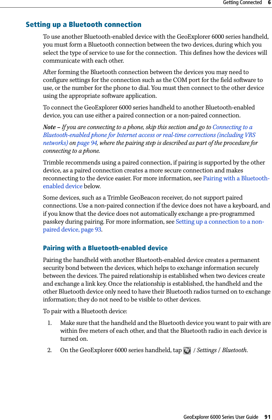 GeoExplorer 6000 Series User Guide     91Getting Connected     6Setting up a Bluetooth connectionTo use another Bluetooth-enabled device with the GeoExplorer 6000 series handheld, you must form a Bluetooth connection between the two devices, during which you  select the type of service to use for the connection.  This defines how the devices will communicate with each other.After forming the Bluetooth connection between the devices you may need to configure settings for the connection such as the COM port for the field software to use, or the number for the phone to dial. You must then connect to the other device using the appropriate software application.To connect the GeoExplorer 6000 series handheld to another Bluetooth-enabled device, you can use either a paired connection or a non-paired connection.Note – If you are connecting to a phone, skip this section and go to Connecting to a Bluetooth-enabled phone for Internet access or real-time corrections (including VRS networks) on page 94, where the pairing step is described as part of the procedure for connecting to a phone.Trimble recommends using a paired connection, if pairing is supported by the other device, as a paired connection creates a more secure connection and makes reconnecting to the device easier. For more information, see Pairing with a Bluetooth-enabled device below.Some devices, such as a Trimble GeoBeacon receiver, do not support paired connections. Use a non-paired connection if the device does not have a keyboard, and if you know that the device does not automatically exchange a pre-programmed passkey during pairing. For more information, see Setting up a connection to a non-paired device, page 93.Pairing with a Bluetooth-enabled devicePairing the handheld with another Bluetooth-enabled device creates a permanent security bond between the devices, which helps to exchange information securely between the devices. The paired relationship is established when two devices create and exchange a link key. Once the relationship is established, the handheld and the other Bluetooth device only need to have their Bluetooth radios turned on to exchange information; they do not need to be visible to other devices.To pair with a Bluetooth device:1. Make sure that the handheld and the Bluetooth device you want to pair with are within five meters of each other, and that the Bluetooth radio in each device is turned on.2. On the GeoExplorer 6000 series handheld, tap  / Settings / Bluetooth.