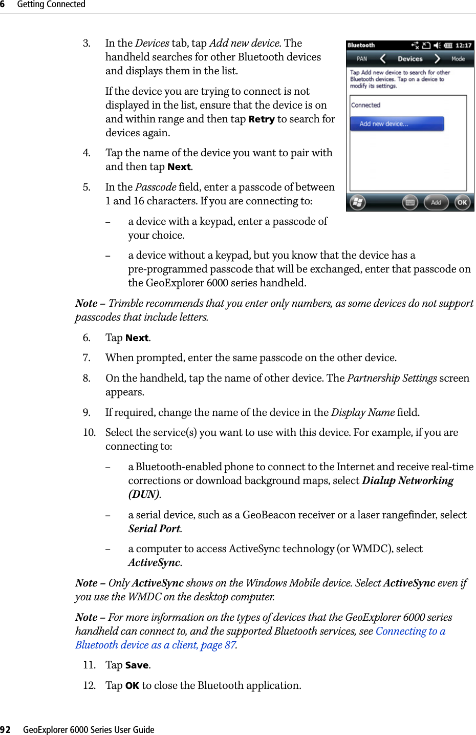 6     Getting Connected92     GeoExplorer 6000 Series User Guide3. In the Devices tab, tap Add new device. The handheld searches for other Bluetooth devices and displays them in the list.If the device you are trying to connect is not displayed in the list, ensure that the device is on and within range and then tap Retry to search for devices again. 4. Tap the name of the device you want to pair with and then tap Next.5. In the Passcode field, enter a passcode of between 1 and 16 characters. If you are connecting to:–a device with a keypad, enter a passcode of your choice.–a device without a keypad, but you know that the device has a pre-programmed passcode that will be exchanged, enter that passcode on the GeoExplorer 6000 series handheld.Note – Trimble recommends that you enter only numbers, as some devices do not support passcodes that include letters.6. Tap Next.7. When prompted, enter the same passcode on the other device.8. On the handheld, tap the name of other device. The Partnership Settings screen appears.9. If required, change the name of the device in the Display Name field.10. Select the service(s) you want to use with this device. For example, if you are connecting to:–a Bluetooth-enabled phone to connect to the Internet and receive real-time corrections or download background maps, select Dialup Networking (DUN).–a serial device, such as a GeoBeacon receiver or a laser rangefinder, select Serial Port.–a computer to access ActiveSync technology (or WMDC), select ActiveSync.Note – Only ActiveSync shows on the Windows Mobile device. Select ActiveSync even if you use the WMDC on the desktop computer.Note – For more information on the types of devices that the GeoExplorer 6000 series handheld can connect to, and the supported Bluetooth services, see Connecting to a Bluetooth device as a client, page 87.11. Tap Save.12. Tap OK to close the Bluetooth application.