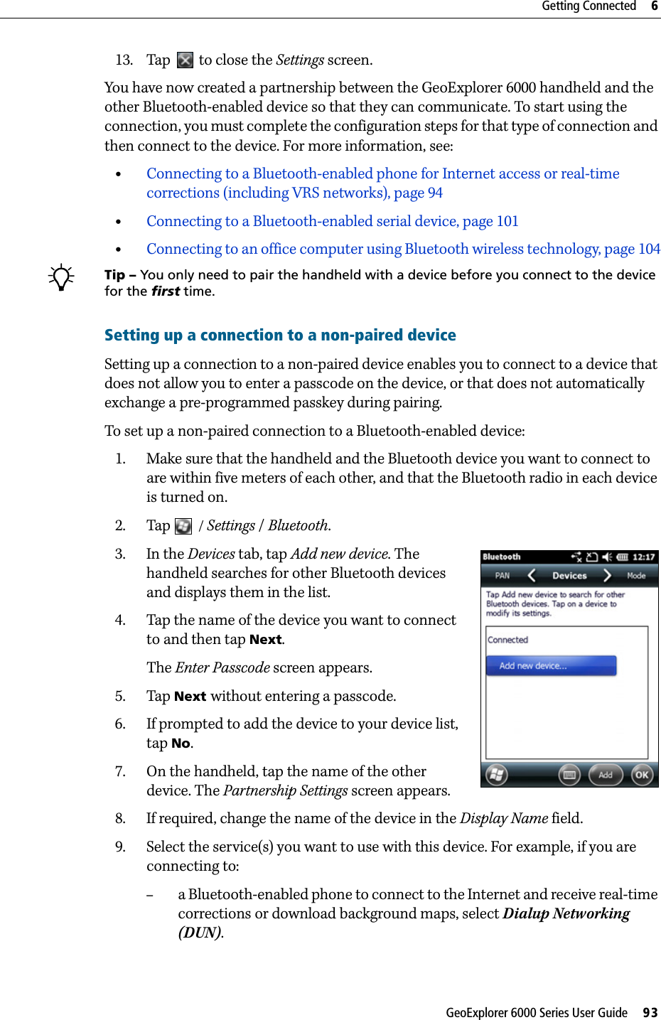 GeoExplorer 6000 Series User Guide     93Getting Connected     613. Tap   to close the Settings screen.You have now created a partnership between the GeoExplorer 6000 handheld and the other Bluetooth-enabled device so that they can communicate. To start using the connection, you must complete the configuration steps for that type of connection and then connect to the device. For more information, see: •Connecting to a Bluetooth-enabled phone for Internet access or real-time corrections (including VRS networks), page 94•Connecting to a Bluetooth-enabled serial device, page 101•Connecting to an office computer using Bluetooth wireless technology, page 104BTip – You only need to pair the handheld with a device before you connect to the device for the first time. Setting up a connection to a non-paired deviceSetting up a connection to a non-paired device enables you to connect to a device that does not allow you to enter a passcode on the device, or that does not automatically exchange a pre-programmed passkey during pairing.To set up a non-paired connection to a Bluetooth-enabled device:1. Make sure that the handheld and the Bluetooth device you want to connect to are within five meters of each other, and that the Bluetooth radio in each device is turned on.2. Tap  / Settings / Bluetooth.3. In the Devices tab, tap Add new device. The handheld searches for other Bluetooth devices and displays them in the list.4. Tap the name of the device you want to connect to and then tap Next. The Enter Passcode screen appears.5. Tap Next without entering a passcode. 6. If prompted to add the device to your device list, tap No.7. On the handheld, tap the name of the other device. The Partnership Settings screen appears.8. If required, change the name of the device in the Display Name field.9. Select the service(s) you want to use with this device. For example, if you are connecting to:–a Bluetooth-enabled phone to connect to the Internet and receive real-time corrections or download background maps, select Dialup Networking (DUN).