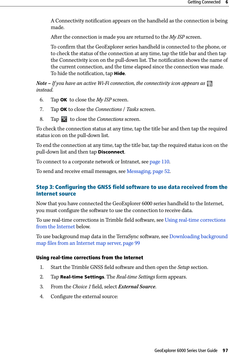 GeoExplorer 6000 Series User Guide     97Getting Connected     6A Connectivity notification appears on the handheld as the connection is being made.After the connection is made you are returned to the My ISP screen.To confirm that the GeoExplorer series handheld is connected to the phone, or to check the status of the connection at any time, tap the title bar and then tap the Connectivity icon on the pull-down list. The notification shows the name of the current connection, and the time elapsed since the connection was made. To hide the notification, tap Hide.Note – If you have an active Wi-Fi connection, the connectivity icon appears as  instead. 6. Tap OK  to close the My ISP screen.7. Tap OK to close the Connections / Tasks screen.8. Tap    to close the Connections screen.To check the connection status at any time, tap the title bar and then tap the required status icon on the pull-down list.To end the connection at any time, tap the title bar, tap the required status icon on the pull-down list and then tap Disconnect.To connect to a corporate network or Intranet, see page 110.To send and receive email messages, see Messaging, page 52.Step 3: Configuring the GNSS field software to use data received from the Internet sourceNow that you have connected the GeoExplorer 6000 series handheld to the Internet, you must configure the software to use the connection to receive data.To use real-time corrections in Trimble field software, see Using real-time corrections from the Internet below.To use background map data in the TerraSync software, see Downloading background map files from an Internet map server, page 99.Using real-time corrections from the Internet1. Start the Trimble GNSS field software and then open the Setup section.2. Tap Real-time Settings. The Real-time Settings form appears.3. From the Choice 1 field, select External Source.4. Configure the external source: