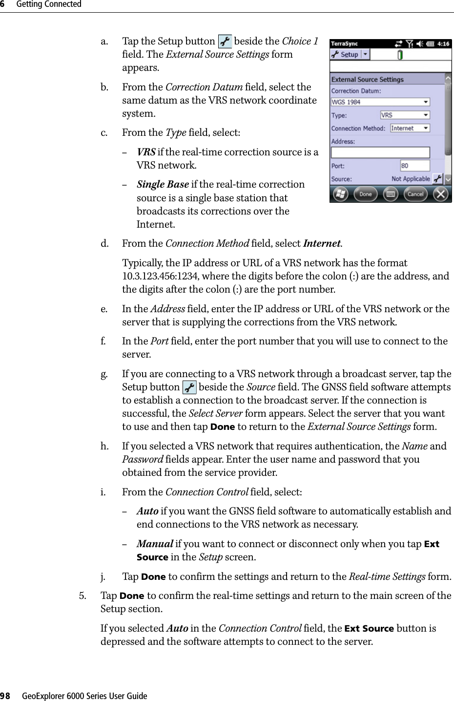 6     Getting Connected98     GeoExplorer 6000 Series User Guidea. Tap the Setup button   beside the Choice 1 field. The External Source Settings form appears. b. From the Correction Datum field, select the same datum as the VRS network coordinate system.c. From the Type field, select:–VRS if the real-time correction source is a VRS network. –Single Base if the real-time correction source is a single base station that broadcasts its corrections over the Internet.d. From the Connection Method field, select Internet.Typically, the IP address or URL of a VRS network has the format 10.3.123.456:1234, where the digits before the colon (:) are the address, and the digits after the colon (:) are the port number.e. In the Address field, enter the IP address or URL of the VRS network or the server that is supplying the corrections from the VRS network.f. In the Port field, enter the port number that you will use to connect to the server.g. If you are connecting to a VRS network through a broadcast server, tap the Setup button   beside the Source field. The GNSS field software attempts to establish a connection to the broadcast server. If the connection is successful, the Select Server form appears. Select the server that you want to use and then tap Done to return to the External Source Settings form. h. If you selected a VRS network that requires authentication, the Name and Password fields appear. Enter the user name and password that you obtained from the service provider.i. From the Connection Control field, select: –Auto if you want the GNSS field software to automatically establish and end connections to the VRS network as necessary. –Manual if you want to connect or disconnect only when you tap Ext Source in the Setup screen.j. Tap Done to confirm the settings and return to the Real-time Settings form.5. Tap Done to confirm the real-time settings and return to the main screen of the Setup section.If you selected Auto in the Connection Control field, the Ext Source button is depressed and the software attempts to connect to the server.