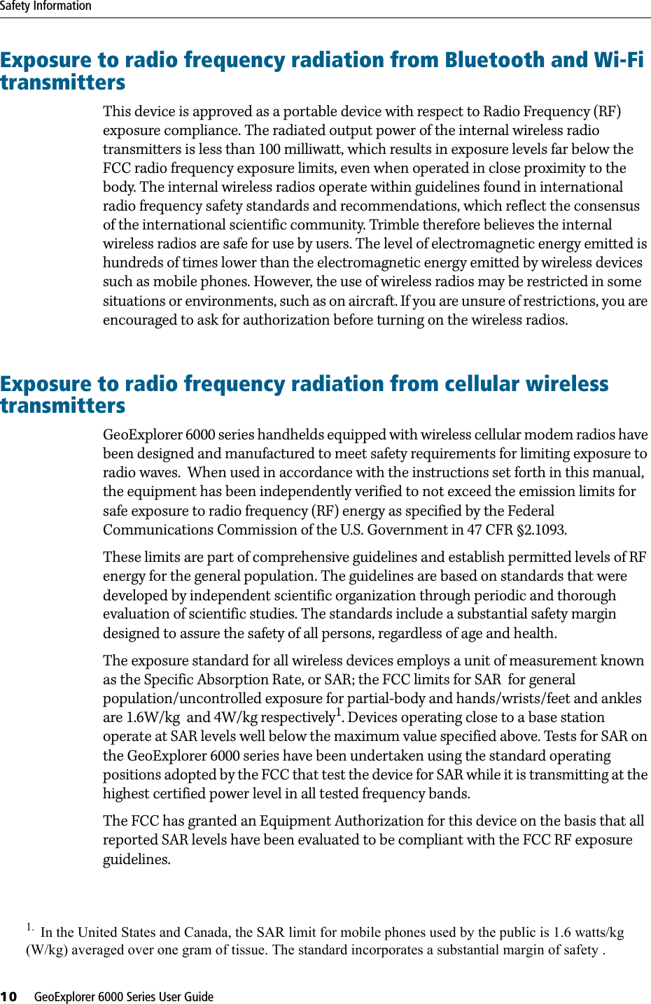Safety Information10     GeoExplorer 6000 Series User GuideExposure to radio frequency radiation from Bluetooth and Wi-Fi transmittersThis device is approved as a portable device with respect to Radio Frequency (RF) exposure compliance. The radiated output power of the internal wireless radio transmitters is less than 100 milliwatt, which results in exposure levels far below the FCC radio frequency exposure limits, even when operated in close proximity to the body. The internal wireless radios operate within guidelines found in international radio frequency safety standards and recommendations, which reflect the consensus of the international scientific community. Trimble therefore believes the internal wireless radios are safe for use by users. The level of electromagnetic energy emitted is hundreds of times lower than the electromagnetic energy emitted by wireless devices such as mobile phones. However, the use of wireless radios may be restricted in some situations or environments, such as on aircraft. If you are unsure of restrictions, you are encouraged to ask for authorization before turning on the wireless radios.Exposure to radio frequency radiation from cellular wireless transmittersGeoExplorer 6000 series handhelds equipped with wireless cellular modem radios have been designed and manufactured to meet safety requirements for limiting exposure to radio waves.  When used in accordance with the instructions set forth in this manual, the equipment has been independently verified to not exceed the emission limits for safe exposure to radio frequency (RF) energy as specified by the Federal Communications Commission of the U.S. Government in 47 CFR §2.1093.These limits are part of comprehensive guidelines and establish permitted levels of RF energy for the general population. The guidelines are based on standards that were developed by independent scientific organization through periodic and thorough evaluation of scientific studies. The standards include a substantial safety margin designed to assure the safety of all persons, regardless of age and health.The exposure standard for all wireless devices employs a unit of measurement known as the Specific Absorption Rate, or SAR; the FCC limits for SAR  for general population/uncontrolled exposure for partial-body and hands/wrists/feet and ankles  are 1.6W/kg  and 4W/kg respectively1. Devices operating close to a base station operate at SAR levels well below the maximum value specified above. Tests for SAR on the GeoExplorer 6000 series have been undertaken using the standard operating positions adopted by the FCC that test the device for SAR while it is transmitting at the highest certified power level in all tested frequency bands. The FCC has granted an Equipment Authorization for this device on the basis that all reported SAR levels have been evaluated to be compliant with the FCC RF exposure guidelines.1.  In the United States and Canada, the SAR limit for mobile phones used by the public is 1.6 watts/kg(W/kg) averaged over one gram of tissue. The standard incorporates a substantial margin of safety .