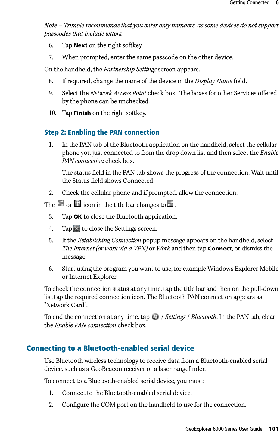 GeoExplorer 6000 Series User Guide     101Getting Connected     6Note – Trimble recommends that you enter only numbers, as some devices do not support passcodes that include letters.6. Tap Next on the right softkey.7. When prompted, enter the same passcode on the other device.On the handheld, the Partnership Settings screen appears.8. If required, change the name of the device in the Display Name field.9. Select the Network Access Point check box.  The boxes for other Services offered by the phone can be unchecked.10. Tap Finish on the right softkey.Step 2: Enabling the PAN connection1. In the PAN tab of the Bluetooth application on the handheld, select the cellular phone you just connected to from the drop down list and then select the Enable PAN connection check box.The status field in the PAN tab shows the progress of the connection. Wait until the Status field shows Connected.2. Check the cellular phone and if prompted, allow the connection.The   or   icon in the title bar changes to .3. Tap OK to close the Bluetooth application.4. Tap  to close the Settings screen.5. If the Establishing Connection popup message appears on the handheld, select The Internet (or work via a VPN) or Work and then tap Connect, or dismiss the message.6. Start using the program you want to use, for example Windows Explorer Mobile or Internet Explorer.To check the connection status at any time, tap the title bar and then on the pull-down list tap the required connection icon. The Bluetooth PAN connection appears as &quot;Network Card&quot;.To end the connection at any time, tap   / Settings / Bluetooth. In the PAN tab, clear the Enable PAN connection check box.Connecting to a Bluetooth-enabled serial deviceUse Bluetooth wireless technology to receive data from a Bluetooth-enabled serial device, such as a GeoBeacon receiver or a laser rangefinder.To connect to a Bluetooth-enabled serial device, you must:1. Connect to the Bluetooth-enabled serial device.2. Configure the COM port on the handheld to use for the connection.