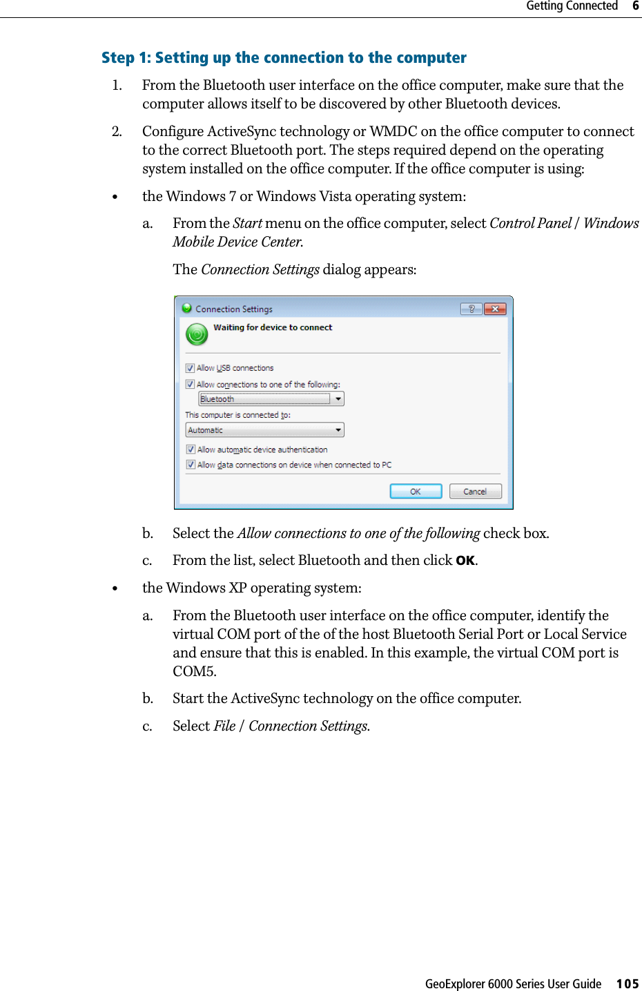 GeoExplorer 6000 Series User Guide     105Getting Connected     6Step 1: Setting up the connection to the computer1. From the Bluetooth user interface on the office computer, make sure that the computer allows itself to be discovered by other Bluetooth devices.2. Configure ActiveSync technology or WMDC on the office computer to connect to the correct Bluetooth port. The steps required depend on the operating system installed on the office computer. If the office computer is using:•the Windows 7 or Windows Vista operating system:a. From the Start menu on the office computer, select Control Panel / Windows Mobile Device Center.The Connection Settings dialog appears: b. Select the Allow connections to one of the following check box.c. From the list, select Bluetooth and then click OK.•the Windows XP operating system:a. From the Bluetooth user interface on the office computer, identify the virtual COM port of the of the host Bluetooth Serial Port or Local Service and ensure that this is enabled. In this example, the virtual COM port is COM5.b. Start the ActiveSync technology on the office computer.c. Select File / Connection Settings. 