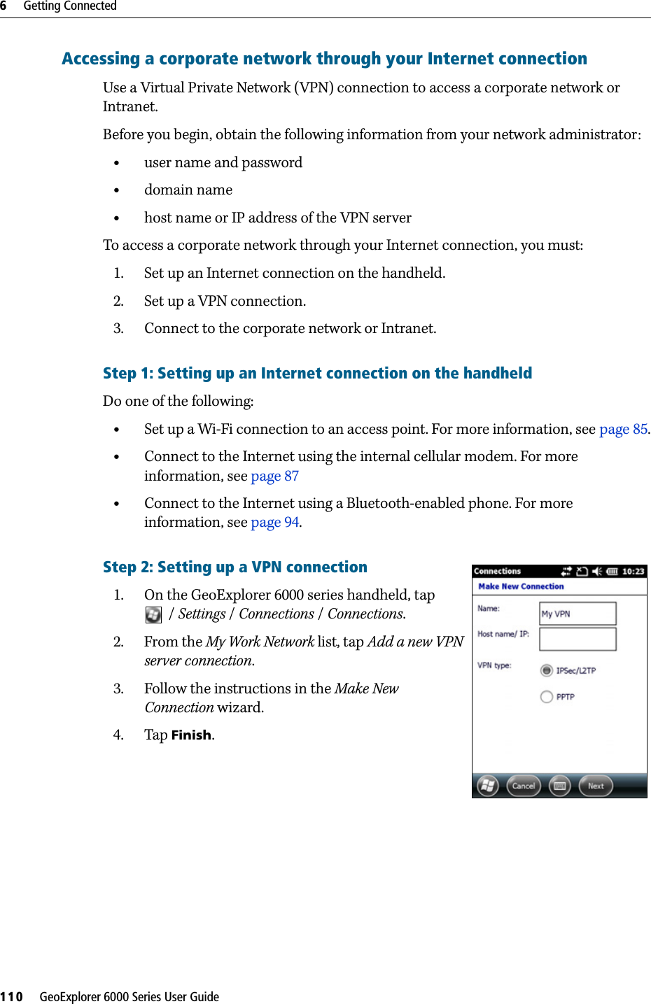 6     Getting Connected110     GeoExplorer 6000 Series User GuideAccessing a corporate network through your Internet connectionUse a Virtual Private Network (VPN) connection to access a corporate network or Intranet. Before you begin, obtain the following information from your network administrator:•user name and password•domain name•host name or IP address of the VPN serverTo access a corporate network through your Internet connection, you must:1. Set up an Internet connection on the handheld.2. Set up a VPN connection.3. Connect to the corporate network or Intranet.Step 1: Setting up an Internet connection on the handheldDo one of the following:•Set up a Wi-Fi connection to an access point. For more information, see page 85.•Connect to the Internet using the internal cellular modem. For more information, see page 87•Connect to the Internet using a Bluetooth-enabled phone. For more information, see page 94.Step 2: Setting up a VPN connection1. On the GeoExplorer 6000 series handheld, tap /Settings / Connections / Connections. 2. From the My Work Network list, tap Add a new VPN server connection.3. Follow the instructions in the Make New Connection wizard.4. Tap Finish.