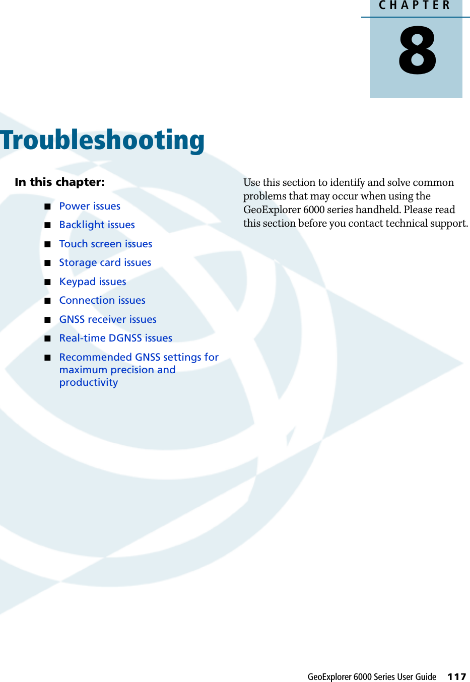 CHAPTER8GeoExplorer 6000 Series User Guide     117Troubleshooting 8In this chapter:Power issuesBacklight issuesTouch screen issuesStorage card issuesKeypad issuesConnection issuesGNSS receiver issuesReal-time DGNSS issuesRecommended GNSS settings for maximum precision and productivityUse this section to identify and solve common problems that may occur when using the GeoExplorer 6000 series handheld. Please read this section before you contact technical support.