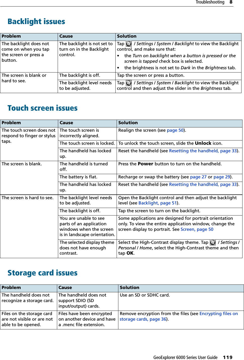 GeoExplorer 6000 Series User Guide     119Troubleshooting     8Backlight issues Touch screen issues   Storage card issues  Problem Cause SolutionThe backlight does not come on when you tap the screen or press a button.The backlight is not set to turn on in the Backlight control.Tap / Settings / System / Backlight to view the Backlight control, and make sure that:•the Turn on backlight when a button is pressed or the screen is tapped check box is selected.• the brightness is not set to Dark in the Brightness tab.The screen is blank or hard to see.The backlight is off. Tap the screen or press a button.The backlight level needs to be adjusted.Tap / Settings / System / Backlight to view the Backlight control and then adjust the slider in the Brightness tab.Problem Cause SolutionThe touch screen does not respond to finger or stylus taps.The touch screen is incorrectly aligned.Realign the screen (see page 50).The touch screen is locked. To unlock the touch screen, slide the Unlock icon.The handheld has locked up.Reset the handheld (see Resetting the handheld, page 33).The screen is blank. The handheld is turned off.Press the Power button to turn on the handheld.The battery is flat. Recharge or swap the battery (see page 27 or page 29).The handheld has locked up.Reset the handheld (see Resetting the handheld, page 33).The screen is hard to see. The backlight level needs to be adjusted.Open the Backlight control and then adjust the backlight level (see Backlight, page 51).The backlight is off. Tap the screen to turn on the backlight.You are unable to see parts of an application windows when the screen is in landscape orientation.Some applications are designed for portrait orientation only. To view the entire application window, change the screen display to portrait. See Screen, page 50The selected display theme does not have enough contrast.Select the High-Contrast display theme. Tap  / Settings / Personal / Home, select the High-Contrast theme and then tap OK.Problem Cause SolutionThe handheld does not recognize a storage card.The handheld does not support SDIO (SD input/output) cards.Use an SD or SDHC card.Files on the storage card are not visible or are not able to be opened.Files have been encrypted on another device and have a .menc file extension.Remove encryption from the files (see Encrypting files on storage cards, page 36).