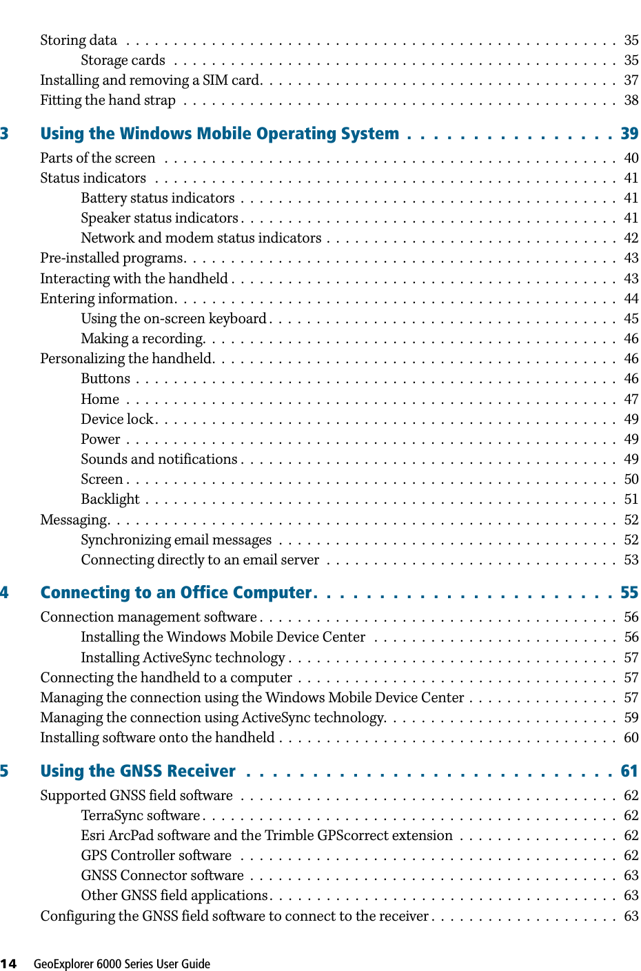 14     GeoExplorer 6000 Series User GuideStoring data   .  .  .  .  .  .  .  .  .  .  .  .  .  .  .  .  .  .  .  .  .  .  .  .  .  .  .  .  .  .  .  .  .  .  .  .  .  .  .  .  .  .  .  .  .  .  .  .  .  .  .  .   35Storage cards   .  .  .  .  .  .  .  .  .  .  .  .  .  .  .  .  .  .  .  .  .  .  .  .  .  .  .  .  .  .  .  .  .  .  .  .  .  .  .  .  .  .  .  .  .  .  .   35Installing and removing a SIM card.  .  .  .  .  .  .  .  .  .  .  .  .  .  .  .  .  .  .  .  .  .  .  .  .  .  .  .  .  .  .  .  .  .  .  .  .  .   37Fitting the hand strap  .  .  .  .  .  .  .  .  .  .  .  .  .  .  .  .  .  .  .  .  .  .  .  .  .  .  .  .  .  .  .  .  .  .  .  .  .  .  .  .  .  .  .  .  .  .   383 Using the Windows Mobile Operating System  .  .  .  .  .  .  .  .  .  .  .  .  .  .  .  .  39Parts of the screen   .  .  .  .  .  .  .  .  .  .  .  .  .  .  .  .  .  .  .  .  .  .  .  .  .  .  .  .  .  .  .  .  .  .  .  .  .  .  .  .  .  .  .  .  .  .  .  .   40Status indicators   .  .  .  .  .  .  .  .  .  .  .  .  .  .  .  .  .  .  .  .  .  .  .  .  .  .  .  .  .  .  .  .  .  .  .  .  .  .  .  .  .  .  .  .  .  .  .  .  .   41Battery status indicators  .  .  .  .  .  .  .  .  .  .  .  .  .  .  .  .  .  .  .  .  .  .  .  .  .  .  .  .  .  .  .  .  .  .  .  .  .  .  .  .   41Speaker status indicators .  .  .  .  .  .  .  .  .  .  .  .  .  .  .  .  .  .  .  .  .  .  .  .  .  .  .  .  .  .  .  .  .  .  .  .  .  .  .  .   41Network and modem status indicators  .  .  .  .  .  .  .  .  .  .  .  .  .  .  .  .  .  .  .  .  .  .  .  .  .  .  .  .  .  .  .  42Pre-installed programs.  .  .  .  .  .  .  .  .  .  .  .  .  .  .  .  .  .  .  .  .  .  .  .  .  .  .  .  .  .  .  .  .  .  .  .  .  .  .  .  .  .  .  .  .  .   43Interacting with the handheld .  .  .  .  .  .  .  .  .  .  .  .  .  .  .  .  .  .  .  .  .  .  .  .  .  .  .  .  .  .  .  .  .  .  .  .  .  .  .  .  .   43Entering information.  .  .  .  .  .  .  .  .  .  .  .  .  .  .  .  .  .  .  .  .  .  .  .  .  .  .  .  .  .  .  .  .  .  .  .  .  .  .  .  .  .  .  .  .  .  .   44Using the on-screen keyboard .  .  .  .  .  .  .  .  .  .  .  .  .  .  .  .  .  .  .  .  .  .  .  .  .  .  .  .  .  .  .  .  .  .  .  .  .   45Making a recording.  .  .  .  .  .  .  .  .  .  .  .  .  .  .  .  .  .  .  .  .  .  .  .  .  .  .  .  .  .  .  .  .  .  .  .  .  .  .  .  .  .  .  .   46Personalizing the handheld.  .  .  .  .  .  .  .  .  .  .  .  .  .  .  .  .  .  .  .  .  .  .  .  .  .  .  .  .  .  .  .  .  .  .  .  .  .  .  .  .  .  .   46Buttons  .  .  .  .  .  .  .  .  .  .  .  .  .  .  .  .  .  .  .  .  .  .  .  .  .  .  .  .  .  .  .  .  .  .  .  .  .  .  .  .  .  .  .  .  .  .  .  .  .  .  .   46Home  .  .  .  .  .  .  .  .  .  .  .  .  .  .  .  .  .  .  .  .  .  .  .  .  .  .  .  .  .  .  .  .  .  .  .  .  .  .  .  .  .  .  .  .  .  .  .  .  .  .  .  .   47Device lock .  .  .  .  .  .  .  .  .  .  .  .  .  .  .  .  .  .  .  .  .  .  .  .  .  .  .  .  .  .  .  .  .  .  .  .  .  .  .  .  .  .  .  .  .  .  .  .  .   49Power  .  .  .  .  .  .  .  .  .  .  .  .  .  .  .  .  .  .  .  .  .  .  .  .  .  .  .  .  .  .  .  .  .  .  .  .  .  .  .  .  .  .  .  .  .  .  .  .  .  .  .  .   49Sounds and notifications .  .  .  .  .  .  .  .  .  .  .  .  .  .  .  .  .  .  .  .  .  .  .  .  .  .  .  .  .  .  .  .  .  .  .  .  .  .  .  .   49Screen .  .  .  .  .  .  .  .  .  .  .  .  .  .  .  .  .  .  .  .  .  .  .  .  .  .  .  .  .  .  .  .  .  .  .  .  .  .  .  .  .  .  .  .  .  .  .  .  .  .  .  .   50Backlight  .  .  .  .  .  .  .  .  .  .  .  .  .  .  .  .  .  .  .  .  .  .  .  .  .  .  .  .  .  .  .  .  .  .  .  .  .  .  .  .  .  .  .  .  .  .  .  .  .  .   51Messaging.  .  .  .  .  .  .  .  .  .  .  .  .  .  .  .  .  .  .  .  .  .  .  .  .  .  .  .  .  .  .  .  .  .  .  .  .  .  .  .  .  .  .  .  .  .  .  .  .  .  .  .  .  .   52Synchronizing email messages  .  .  .  .  .  .  .  .  .  .  .  .  .  .  .  .  .  .  .  .  .  .  .  .  .  .  .  .  .  .  .  .  .  .  .  .   52Connecting directly to an email server  .  .  .  .  .  .  .  .  .  .  .  .  .  .  .  .  .  .  .  .  .  .  .  .  .  .  .  .  .  .  .   534 Connecting to an Office Computer.  .  .  .  .  .  .  .  .  .  .  .  .  .  .  .  .  .  .  .  .  .  .  55Connection management software .  .  .  .  .  .  .  .  .  .  .  .  .  .  .  .  .  .  .  .  .  .  .  .  .  .  .  .  .  .  .  .  .  .  .  .  .  .   56Installing the Windows Mobile Device Center   .  .  .  .  .  .  .  .  .  .  .  .  .  .  .  .  .  .  .  .  .  .  .  .  .  .   56Installing ActiveSync technology .  .  .  .  .  .  .  .  .  .  .  .  .  .  .  .  .  .  .  .  .  .  .  .  .  .  .  .  .  .  .  .  .  .  .   57Connecting the handheld to a computer  .  .  .  .  .  .  .  .  .  .  .  .  .  .  .  .  .  .  .  .  .  .  .  .  .  .  .  .  .  .  .  .  .  .   57Managing the connection using the Windows Mobile Device Center  .  .  .  .  .  .  .  .  .  .  .  .  .  .  .  .   57Managing the connection using ActiveSync technology.  .  .  .  .  .  .  .  .  .  .  .  .  .  .  .  .  .  .  .  .  .  .  .  .   59Installing software onto the handheld .  .  .  .  .  .  .  .  .  .  .  .  .  .  .  .  .  .  .  .  .  .  .  .  .  .  .  .  .  .  .  .  .  .  .  .   605 Using the GNSS Receiver  .  .  .  .  .  .  .  .  .  .  .  .  .  .  .  .  .  .  .  .  .  .  .  .  .  .  .  .  61Supported GNSS field software  .  .  .  .  .  .  .  .  .  .  .  .  .  .  .  .  .  .  .  .  .  .  .  .  .  .  .  .  .  .  .  .  .  .  .  .  .  .  .  .   62TerraSync software .  .  .  .  .  .  .  .  .  .  .  .  .  .  .  .  .  .  .  .  .  .  .  .  .  .  .  .  .  .  .  .  .  .  .  .  .  .  .  .  .  .  .  .   62Esri ArcPad software and the Trimble GPScorrect extension  .  .  .  .  .  .  .  .  .  .  .  .  .  .  .  .  .   62GPS Controller software   .  .  .  .  .  .  .  .  .  .  .  .  .  .  .  .  .  .  .  .  .  .  .  .  .  .  .  .  .  .  .  .  .  .  .  .  .  .  .  .   62GNSS Connector software  .  .  .  .  .  .  .  .  .  .  .  .  .  .  .  .  .  .  .  .  .  .  .  .  .  .  .  .  .  .  .  .  .  .  .  .  .  .  .   63Other GNSS field applications .  .  .  .  .  .  .  .  .  .  .  .  .  .  .  .  .  .  .  .  .  .  .  .  .  .  .  .  .  .  .  .  .  .  .  .  .   63Configuring the GNSS field software to connect to the receiver .  .  .  .  .  .  .  .  .  .  .  .  .  .  .  .  .  .  .  .   63