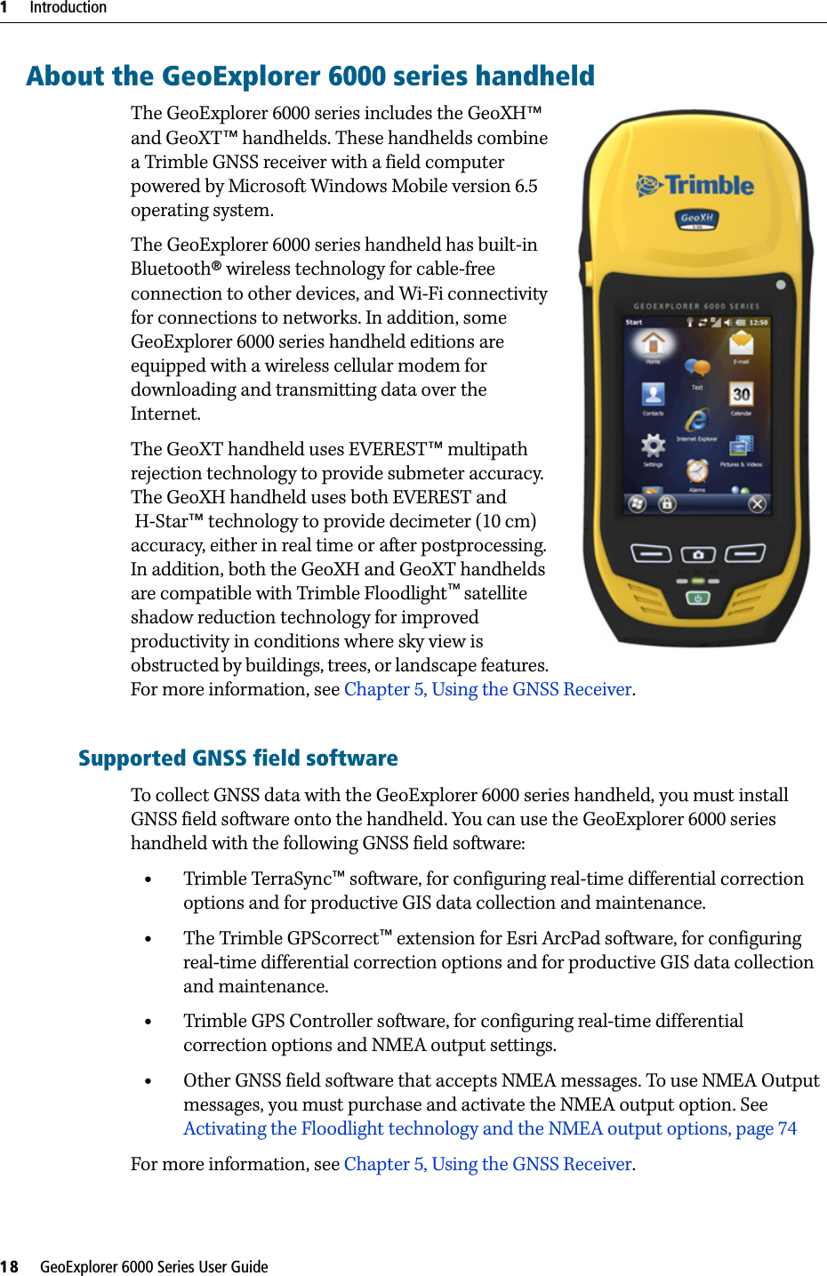 1     Introduction18     GeoExplorer 6000 Series User GuideAbout the GeoExplorer 6000 series handheldThe GeoExplorer 6000 series includes the GeoXH™  and GeoXT™ handhelds. These handhelds combine a Trimble GNSS receiver with a field computer powered by Microsoft Windows Mobile version 6.5 operating system. The GeoExplorer 6000 series handheld has built-in Bluetooth® wireless technology for cable-free connection to other devices, and Wi-Fi connectivity for connections to networks. In addition, some GeoExplorer 6000 series handheld editions are equipped with a wireless cellular modem for downloading and transmitting data over the Internet.The GeoXT handheld uses EVEREST™ multipath rejection technology to provide submeter accuracy. The GeoXH handheld uses both EVEREST and H-Star™ technology to provide decimeter (10 cm) accuracy, either in real time or after postprocessing. In addition, both the GeoXH and GeoXT handhelds are compatible with Trimble Floodlight™ satellite shadow reduction technology for improved productivity in conditions where sky view is obstructed by buildings, trees, or landscape features. For more information, see Chapter 5, Using the GNSS Receiver.Supported GNSS field softwareTo collect GNSS data with the GeoExplorer 6000 series handheld, you must install GNSS field software onto the handheld. You can use the GeoExplorer 6000 series handheld with the following GNSS field software:•Trimble TerraSync™ software, for configuring real-time differential correction options and for productive GIS data collection and maintenance.•The Trimble GPScorrect™ extension for Esri ArcPad software, for configuring real-time differential correction options and for productive GIS data collection and maintenance.•Trimble GPS Controller software, for configuring real-time differential correction options and NMEA output settings.•Other GNSS field software that accepts NMEA messages. To use NMEA Output messages, you must purchase and activate the NMEA output option. See Activating the Floodlight technology and the NMEA output options, page 74For more information, see Chapter 5, Using the GNSS Receiver.