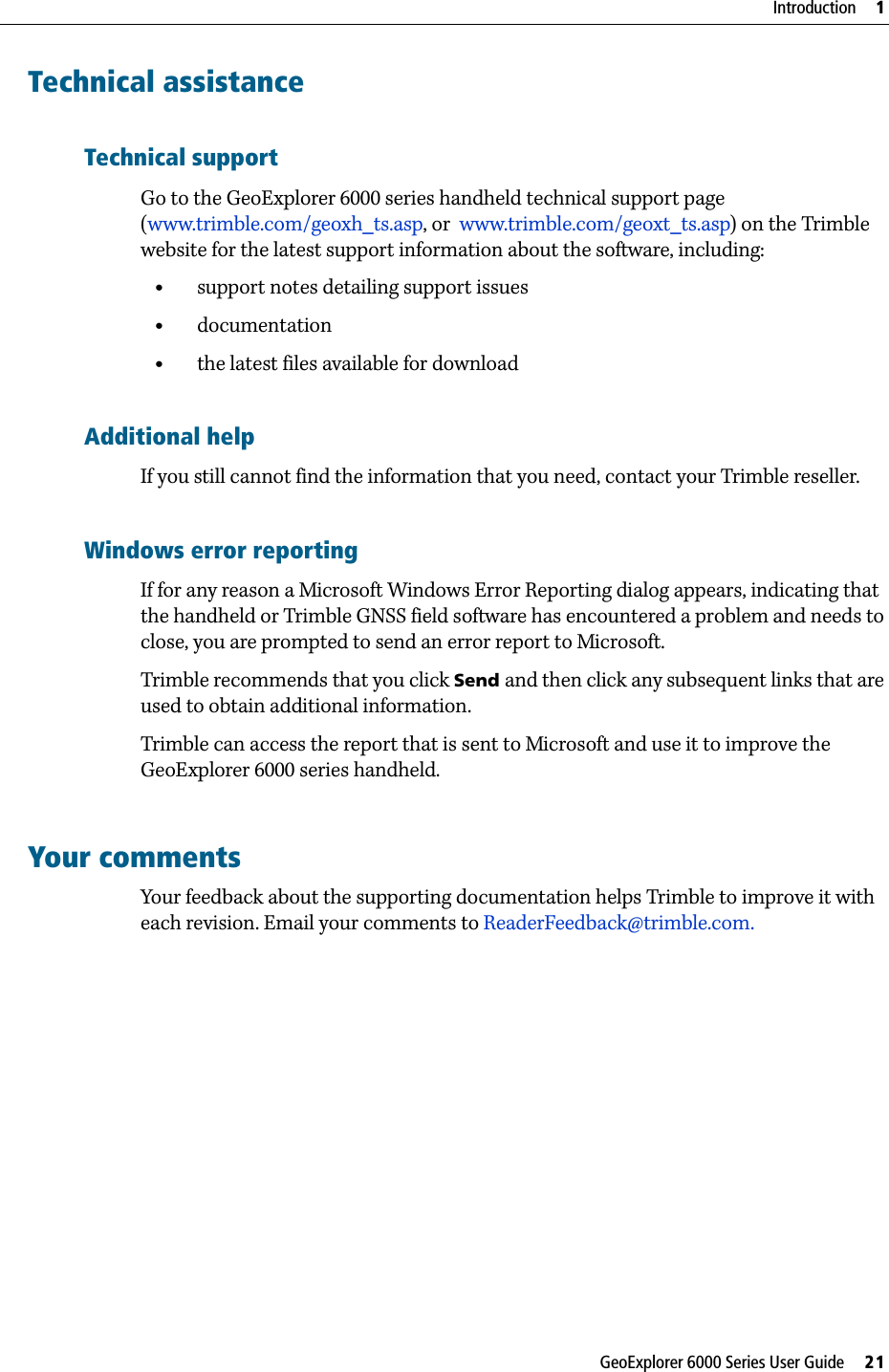 GeoExplorer 6000 Series User Guide     21Introduction     1Technical assistanceTechnical supportGo to the GeoExplorer 6000 series handheld technical support page (www.trimble.com/geoxh_ts.asp, or  www.trimble.com/geoxt_ts.asp) on the Trimble website for the latest support information about the software, including:•support notes detailing support issues•documentation•the latest files available for downloadAdditional helpIf you still cannot find the information that you need, contact your Trimble reseller. Windows error reportingIf for any reason a Microsoft Windows Error Reporting dialog appears, indicating that the handheld or Trimble GNSS field software has encountered a problem and needs to close, you are prompted to send an error report to Microsoft.Trimble recommends that you click Send and then click any subsequent links that are used to obtain additional information. Trimble can access the report that is sent to Microsoft and use it to improve the GeoExplorer 6000 series handheld.Your commentsYour feedback about the supporting documentation helps Trimble to improve it with each revision. Email your comments to ReaderFeedback@trimble.com.