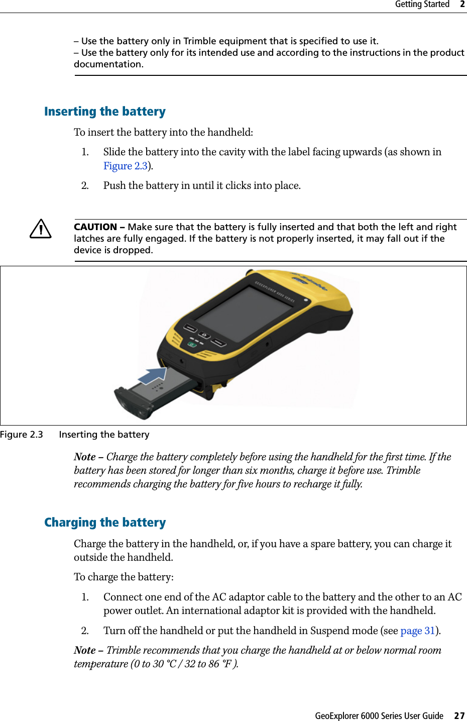 GeoExplorer 6000 Series User Guide     27Getting Started     2– Use the battery only in Trimble equipment that is specified to use it.– Use the battery only for its intended use and according to the instructions in the product documentation.Inserting the batteryTo insert the battery into the handheld:1. Slide the battery into the cavity with the label facing upwards (as shown in Figure 2.3).2. Push the battery in until it clicks into place.CCAUTION – Make sure that the battery is fully inserted and that both the left and right latches are fully engaged. If the battery is not properly inserted, it may fall out if the device is dropped.  Figure 2.3 Inserting the batteryNote – Charge the battery completely before using the handheld for the first time. If the battery has been stored for longer than six months, charge it before use. Trimble recommends charging the battery for five hours to recharge it fully.Charging the batteryCharge the battery in the handheld, or, if you have a spare battery, you can charge it outside the handheld.To charge the battery: 1. Connect one end of the AC adaptor cable to the battery and the other to an AC power outlet. An international adaptor kit is provided with the handheld. 2. Turn off the handheld or put the handheld in Suspend mode (see page 31). Note – Trimble recommends that you charge the handheld at or below normal room temperature (0 to 30 °C / 32 to 86 °F ).